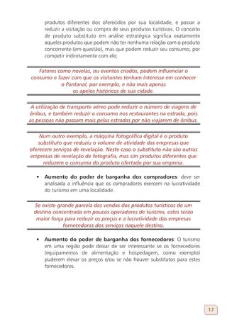 produtos diferentes dos oferecidos por sua localidade, e passar a
      reduzir a visitação ou compra de seus produtos turísticos. O conceito
      de produto substituto em análise estratégica significa exatamente
      aqueles produtos que podem não ter nenhuma relação com o produto
      concorrente (em questão), mas que podem reduzir seu consumo, por
      competir indiretamente com ele;

   Fatores como novelas, ou eventos criados, podem influenciar o
consumo e fazer com que os visitantes tenham interesse em conhecer
            o Pantanal, por exemplo, e não mais apenas
                 os apelos históricos de sua cidade.


 A utilização de transporte aéreo pode reduzir o número de viagens de
ônibus, e também reduzir o consumo nos restaurantes na estrada, pois
as pessoas não passam mais pelas estradas por não viajarem de ônibus.


    Num outro exemplo, a máquina fotográfica digital é o produto
   substituto que reduziu o volume de atividade das empresas que
oferecem serviços de revelação. Neste caso o substituto não são outras
empresas de revelação de fotografia, mas sim produtos diferentes que
     reduzem o consumo do produto ofertado por sua empresa.

   •	 Aumento do poder de barganha dos compradores: deve ser
      analisada a influência que os compradores exercem na lucratividade
      do turismo em uma localidade.

  Se existe grande parcela das vendas dos produtos turísticos de um
  destino concentrada em poucos operadores de turismo, estes terão
   maior força para reduzir os preços e a lucratividade das empresas
              fornecedoras dos serviços naquele destino.

   •	 Aumento do poder de barganha dos fornecedores: O turismo
      em uma região pode deixar de ser interessante se os fornecedores
      (equipamentos de alimentação e hospedagem, como exemplo)
      puderem elevar os preços e/ou se não houver substitutos para estes
      fornecedores.




                                                                              17
 