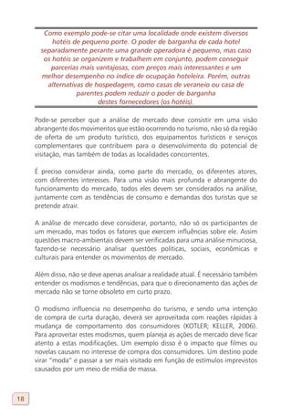 Como exemplo pode-se citar uma localidade onde existem diversos
           hotéis de pequeno porte. O poder de barganha de cada hotel
       separadamente perante uma grande operadora é pequeno, mas caso
        os hotéis se organizem e trabalhem em conjunto, podem conseguir
          parcerias mais vantajosas, com preços mais interessantes e um
       melhor desempenho no índice de ocupação hoteleira. Porém, outras
         alternativas de hospedagem, como casas de veraneio ou casa de
                   parentes podem reduzir o poder de barganha
                          destes fornecedores (os hotéis).

     Pode-se perceber que a análise de mercado deve consistir em uma visão
     abrangente dos movimentos que estão ocorrendo no turismo, não só da região
     de oferta de um produto turístico, dos equipamentos turísticos e serviços
     complementares que contribuem para o desenvolvimento do potencial de
     visitação, mas também de todas as localidades concorrentes.

     É preciso considerar ainda, como parte do mercado, os diferentes atores,
     com diferentes interesses. Para uma visão mais profunda e abrangente do
     funcionamento do mercado, todos eles devem ser considerados na análise,
     juntamente com as tendências de consumo e demandas dos turistas que se
     pretende atrair.

     A análise de mercado deve considerar, portanto, não só os participantes de
     um mercado, mas todos os fatores que exercem influências sobre ele. Assim
     questões macro-ambientais devem ser verificadas para uma análise minuciosa,
     fazendo-se necessário analisar questões políticas, sociais, econômicas e
     culturais para entender os movimentos de mercado.

     Além disso, não se deve apenas analisar a realidade atual. É necessário também
     entender os modismos e tendências, para que o direcionamento das ações de
     mercado não se torne obsoleto em curto prazo.

     O modismo influencia no desempenho do turismo, e sendo uma intenção
     de compra de curta duração, deverá ser aproveitada com reações rápidas à
     mudança de comportamento dos consumidores (KOTLER; KELLER, 2006).
     Para aproveitar estes modismos, quem planeja as ações de mercado deve ficar
     atento a estas modificações. Um exemplo disso é o impacto que filmes ou
     novelas causam no interesse de compra dos consumidores. Um destino pode
     virar “moda” e passar a ser mais visitado em função de estímulos imprevistos
     causados por um meio de mídia de massa.



18
 