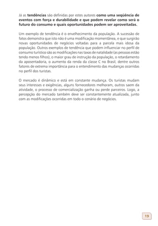 Já as tendências são definidas por estes autores como uma seqüência de
eventos com força e durabilidade e que podem revelar como será o
futuro do consumo e quais oportunidades podem ser aproveitadas.

Um exemplo de tendência é o envelhecimento da população. A sucessão de
fatos demonstra que isto não é uma modificação momentânea, e que surgirão
novas oportunidades de negócios voltadas para a parcela mais idosa da
população. Outros exemplos de tendência que podem influenciar no perfil de
consumo turístico são as modificações nas taxas de natalidade (as pessoas estão
tendo menos filhos), o maior grau de instrução da população, o retardamento
da aposentadoria, o aumento da renda da classe C no Brasil, dentre outros
fatores de extrema importância para o entendimento das mudanças ocorridas
no perfil dos turistas.

O mercado é dinâmico e está em constante mudança. Os turistas mudam
seus interesses e exigências, alguns fornecedores melhoram, outros saem da
atividade, o processo de comercialização ganha ou perde parceiros. Logo, a
percepção do mercado também deve ser constantemente atualizada, junto
com as modificações ocorridas em todo o cenário de negócios.




                                                                                  19
 