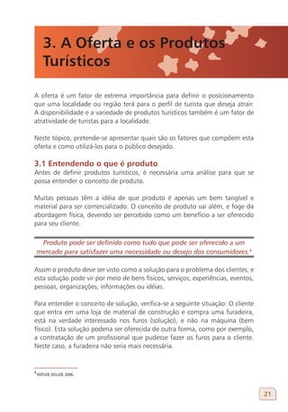 3. A Oferta e os Produtos
       Turísticos

A oferta é um fator de extrema importância para definir o posicionamento
que uma localidade ou região terá para o perfil de turista que deseja atrair.
A disponibilidade e a variedade de produtos turísticos também é um fator de
atratividade de turistas para a localidade.

Neste tópico, pretende-se apresentar quais são os fatores que compõem esta
oferta e como utilizá-los para o público desejado.

3.1 Entendendo o que é produto
Antes de definir produtos turísticos, é necessária uma análise para que se
possa entender o conceito de produto.

Muitas pessoas têm a idéia de que produto é apenas um bem tangível e
material para ser comercializado. O conceito de produto vai além, e foge da
abordagem física, devendo ser percebido como um benefício a ser oferecido
para seu cliente.

     Produto pode ser definido como tudo que pode ser oferecido a um
    mercado para satisfazer uma necessidade ou desejo dos consumidores.4
4

Assim o produto deve ser visto como a solução para o problema dos clientes, e
esta solução pode vir por meio de bens físicos, serviços, experiências, eventos,
pessoas, organizações, informações ou idéias.

Para entender o conceito de solução, verifica-se a seguinte situação: O cliente
que entra em uma loja de material de construção e compra uma furadeira,
está na verdade interessado nos furos (solução), e não na máquina (bem
físico). Esta solução poderia ser oferecida de outra forma, como por exemplo,
a contratação de um profissional que pudesse fazer os furos para o cliente.
Neste caso, a furadeira não seria mais necessária.


4
    KOTLER; KELLER, 2006.



                                                                                   21
 