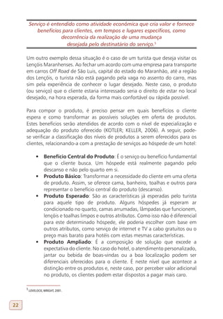 Serviço é entendido como atividade econômica que cria valor e fornece
             benefícios para clientes, em tempos e lugares específicos, como
                       decorrência da realização de uma mudança
                          desejada pelo destinatário do serviço.5
     5

     Um outro exemplo dessa situação é o caso de um turista que deseja visitar os
     Lençóis Maranhenses. Ao fechar um acordo com uma empresa para transporte
     em carros Off Road de São Luis, capital do estado do Maranhão, até a região
     dos Lençóis, o turista não está pagando pela vaga no assento do carro, mas
     sim pela experiência de conhecer o lugar desejado. Neste caso, o produto
     (ou serviço) que o cliente estaria interessado seria o direito de estar no local
     desejado, na hora esperada, da forma mais confortável ou rápida possível.

     Para compor o produto, é preciso pensar em quais benefícios o cliente
     espera e como transformar as possíveis soluções em oferta de produtos.
     Estes benefícios serão atendidos de acordo com o nível de especialização e
     adequação do produto oferecido (KOTLER; KELLER, 2006). A seguir, pode-
     se verificar a classificação dos níveis de produtos a serem oferecidos para os
     clientes, relacionando-a com a prestação de serviços ao hóspede de um hotel:

             •	 Benefício Central do Produto: É o serviço ou benefício fundamental
                que o cliente busca. Um hóspede está realmente pagando pelo
                descanso e não pelo quarto em si.
             •	 Produto Básico: Transformar a necessidade do cliente em uma oferta
                de produto. Assim, se oferece cama, banheiro, toalhas e outros para
                representar o benefício central do produto (descanso).
             •	 Produto Esperado: São as características já esperadas pelo turista
                para aquele tipo de produto. Alguns hóspedes já esperam ar
                condicionado no quarto, camas arrumadas, lâmpadas que funcionem,
                lençóis e toalhas limpos e outros atributos. Como isso não é diferencial
                para este determinado hóspede, ele poderia escolher com base em
                outros atributos, como serviço de internet e TV a cabo gratuitos ou o
                preço mais barato para hotéis com estas mesmas características.
             •	 Produto Ampliado: É a composição de solução que excede a
                expectativa do cliente. No caso do hotel, o atendimento personalizado,
                jantar ou bebida de boas-vindas ou a boa localização podem ser
                diferenciais oferecidos para o cliente. É neste nível que acontece a
                distinção entre os produtos e, neste caso, por perceber valor adicional
                no produto, os clientes podem estar dispostos a pagar mais caro.

     5
         LOVELOCK; WRIGHT, 2001.



22
 