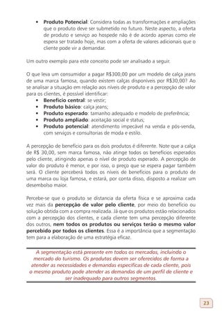 •	 Produto Potencial: Considera todas as transformações e ampliações
       que o produto deve ser submetido no futuro. Neste aspecto, a oferta
       de produto e serviço ao hospede não é de acordo apenas como ele
       espera ser tratado hoje, mas com a oferta de valores adicionais que o
       cliente pode vir a demandar.

Um outro exemplo para este conceito pode ser analisado a seguir.

O que leva um consumidor a pagar R$300,00 por um modelo de calça jeans
de uma marca famosa, quando existem calças disponíveis por R$30,00? Ao
se analisar a situação em relação aos níveis de produto e a percepção de valor
para os clientes, é possível identificar:
    •	 Benefício central: se vestir;
    •	 Produto básico: calça jeans;
    •	 Produto esperado: tamanho adequado e modelo de preferência;
    •	 Produto ampliado: aceitação social e status;
    •	 Produto potencial: atendimento impecável na venda e pós-venda,
         com serviços e consultorias de moda e estilo.

A percepção de benefício para os dois produtos é diferente. Note que a calça
de R$ 30,00, sem marca famosa, não atinge todos os benefícios esperados
pelo cliente, atingindo apenas o nível de produto esperado. A percepção de
valor do produto é menor, e por isso, o preço que se espera pagar também
será. O cliente perceberá todos os níveis de benefícios para o produto de
uma marca ou loja famosa, e estará, por conta disso, disposto a realizar um
desembolso maior.

Percebe-se que o produto se distancia da oferta física e se aproxima cada
vez mais da percepção de valor pelo cliente, por meio do benefício ou
solução obtida com a compra realizada. Já que os produtos estão relacionados
com a percepção dos clientes, e cada cliente tem uma percepção diferente
dos outros, nem todos os produtos ou serviços terão o mesmo valor
percebido por todos os clientes. Essa é a importância que a segmentação
tem para a elaboração de uma estratégia eficaz.

    A segmentação está presente em todos os mercados, incluindo o
   mercado do turismo. Os produtos devem ser oferecidos de forma a
  atender as necessidades e demandas específicas de cada cliente, pois
 o mesmo produto pode atender as demandas de um perfil de cliente e
                ser inadequado para outros segmentos.



                                                                                 23
 