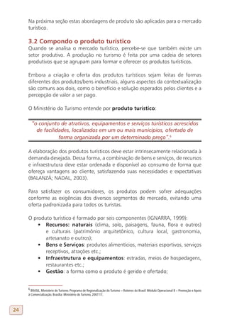 Na próxima seção estas abordagens de produto são aplicadas para o mercado
     turístico.

     3.2 Compondo o produto turístico
     Quando se analisa o mercado turístico, percebe-se que também existe um
     setor produtivo. A produção no turismo é feita por uma cadeia de setores
     produtivos que se agrupam para formar e oferecer os produtos turísticos.

     Embora a criação e oferta dos produtos turísticos sejam feitas de formas
     diferentes dos produtos/bens industriais, alguns aspectos da contextualização
     são comuns aos dois, como o benefício e solução esperados pelos clientes e a
     percepção de valor a ser pago.

     O Ministério do Turismo entende por produto turístico:

         “o conjunto de atrativos, equipamentos e serviços turísticos acrescidos
           de facilidades, localizados em um ou mais municípios, ofertado de
                     forma organizada por um determinado preço”.6
     6

     A elaboração dos produtos turísticos deve estar intrinsecamente relacionada à
     demanda desejada. Dessa forma, a combinação de bens e serviços, de recursos
     e infraestrutura deve estar ordenada e disponível ao consumo de forma que
     ofereça vantagens ao cliente, satisfazendo suas necessidades e expectativas
     (BALANZÁ; NADAL, 2003).

     Para satisfazer os consumidores, os produtos podem sofrer adequações
     conforme as exigências dos diversos segmentos de mercado, evitando uma
     oferta padronizada para todos os turistas.

     O produto turístico é formado por seis componentes (IGNARRA, 1999):
         •	 Recursos: naturais (clima, solo, paisagens, fauna, flora e outros)
            e culturais (patrimônio arquitetônico, cultura local, gastronomia,
            artesanato e outros);
         •	 Bens e Serviços: produtos alimentícios, materiais esportivos, serviços
            receptivos, atrações etc.;
         •	 Infraestrutura e equipamentos: estradas, meios de hospedagens,
            restaurantes etc.;
         •	 Gestão: a forma como o produto é gerido e ofertado;


     6
       BRASIL, Ministério do Turismo. Programa de Regionalização do Turismo – Roteiros do Brasil: Módulo Operacional 8 – Promoção e Apoio
     à Comercialização. Brasília: Ministério do Turismo, 2007:17.



24
 