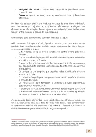 •	 Imagem da marca: como este produto é percebido pelos
          consumidores;
       •	 Preço: o valor a ser pago deve ser condizente com os benefícios
          oferecidos.

Por isso, não se pode pensar em produtos turísticos de uma forma individual,
mas sim como o conjunto de experiências relacionadas à viagem (de
deslocamento, alimentação, hospedagem e de outros fatores) vividas pelos
turistas antes, durante e depois de sua realização.

Um exemplo para este conceito pode ser analisado a seguir:

A Floresta Amazônica por si só não é produto turístico, mas para se tornar um
produto deve combinar os diversos fatores que tornam possível sua visitação,
como exemplificado a seguir:
    •	 O transporte aéreo para levar o turista a um centro urbano próximo à
        floresta;
    •	 O transporte fluvial que possibilita o deslocamento durante a visitação
        aos vários pontos da floresta;
    •	 O guia de turismo que acompanha, orienta e transmite informações
        que farão o turista perceber os mistérios da floresta e ter uma vivência
        inesquecível;
    •	 Os serviços de um receptivo que organiza todas as atividades durante
        a visita do turista;
    •	 Os meios de hospedagem que proporcionam maior conforto durante
        o período de estada;
    •	 Os restaurantes que fornecem a alimentação e/ou experiências
        gastronômicas diferenciadas;
    •	 A produção associada ao turismo7, como as apresentações culturais e
        o artesanato local que oferecem momentos de compra ou agradáveis
        experiências e novos conhecimentos para o turista.

A combinação destes elementos é que possibilita a experiência ao turista, e a
falta, ou o serviço de baixa qualidade de um ou mais destes, pode comprometer
o sentimento positivo da experiência de estar na floresta Amazônica, e
conseqüentemente gerar uma avaliação negativa do produto.




7
 Produção Associada ao Turismo - é qualquer produção artesanal, industrial ou agropecuária que detenha atributos naturais e/ou culturais
de uma determinada localidade ou região, capaz de agregar valor ao produto turístico” (BRASIL, Ministério do Turismo. Rede de Cooper-
ação Técnica para a Roteirização – 2ª edição: Manual de Orientações Metodológicas. Brasília: Ministério do Turismo, 2009:20)



                                                                                                                                           25
 