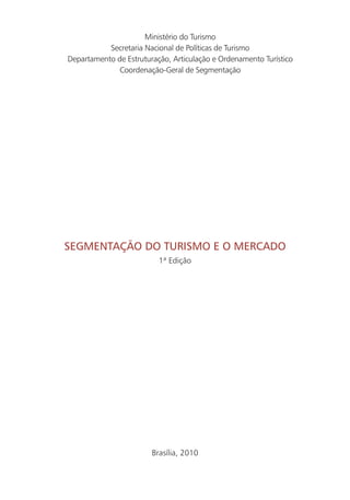 Ministério do Turismo
           Secretaria Nacional de Políticas de Turismo
Departamento de Estruturação, Articulação e Ordenamento Turístico
              Coordenação-Geral de Segmentação




SEgmEntação do turiSmo E o mErcado
                          1ª Edição




                        Brasília, 2010


                                                                    3
 