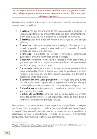 Assim, o produto não é apenas o que se oferece mas a experiência que
         ele pode gerar para o turista, e estas experiências serão diferentes para
                                   diferentes pessoas.

     Considerando esta interação entre os componentes, o produto turístico possui
     características específicas:8

            •	 É intangível: por ser um bem de consumo abstrato e intangível, o
               turista não pode tocar ou armazenar o produto, bem como transportá-
               lo em uma mala, ele vive a experiência e a guarda na memória;
            •	 É estático: pois não é possível mudar a localização de uma atração
               turística;
            •	 É perecível: pois se a visitação, ou hospedagem não acontecer no
               período esperado, o prejuízo não pode ser recuperado. A venda
               perdida não poderá mais ser feita;
            •	 É limitado: a produção de serviços é limitada à determinada
               quantidade, em um determinado tempo e espaço;
            •	 É sazonal: concentra-se em algumas épocas e locais específicos, o
               que acaba por induzir a criação de produtos diferenciados para serem
               vendidos ao longo de todo o ano;
            •	 É sistêmico: todos os produtos e serviços de uma atração turística
               estão interligados. Como o turista necessita de produtos e serviços
               variados, a ausência de um deles poderá inviabilizar ou dificultar a
               experiência vivida pelo turista;
            •	 É variável em seu valor percebido: a avaliação feita pelo turista
               será de acordo com a qualidade da experiência vivida por ele, que
               pode ser diferente da experiência de outros na mesma viagem;
            •	 É simultâneo: o turista consome o produto ao mesmo tempo em
               que o serviço é prestado.
            •	 É difícil de controlar: uma vez que o turista avalia os serviços
               prestados posteriormente à sua experiência, torna-se mais difícil o
               controle da qualidade do produto turístico.

     Dessa forma, o produto para o turista passa a ser a experiência da viagem
     de forma mais abrangente, considerando a qualidade da hospedagem,
     as experiências gastronômicas vivenciadas, o transporte até a localidade, a
     locomoção interna, o atendimento recebido, os presentes e lembranças
     comprados e tudo que seja relativo à sua permanência.


     8
      Adaptado de BRASIL, Ministério do Turismo. Programa de Regionalização do Turismo – Roteiros do Brasil: Módulo Operacional 8 – Pro-
     moção e Apoio à Comercialização. Brasília: Ministério do Turismo, 2007, p 17.



26
 