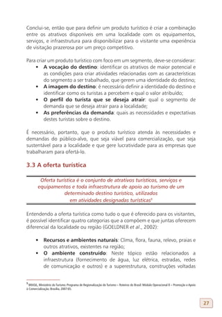 Conclui-se, então que para definir um produto turístico é criar a combinação
entre os atrativos disponíveis em uma localidade com os equipamentos,
serviços, e infraestrutura para disponibilizar para o visitante uma experiência
de visitação prazerosa por um preço competitivo.

Para criar um produto turístico com foco em um segmento, deve-se considerar:
    •	 A vocação do destino: identificar os atrativos de maior potencial e
         as condições para criar atividades relacionadas com as características
         do segmento a ser trabalhado, que gerem uma identidade do destino;
    •	 A imagem do destino: é necessário definir a identidade do destino e
         identificar como os turistas a percebem e qual o valor atribuído;
    •	 O perfil do turista que se deseja atrair: qual o segmento de
         demanda que se deseja atrair para a localidade;
    •	 As preferências da demanda: quais as necessidades e expectativas
         destes turistas sobre o destino.

É necessário, portanto, que o produto turístico atenda às necessidades e
demandas do público-alvo, que seja viável para comercialização, que seja
sustentável para a localidade e que gere lucratividade para as empresas que
trabalharam para ofertá-lo.

3.3 A oferta turística

         Oferta turística é o conjunto de atrativos turísticos, serviços e
        equipamentos e toda infraestrutura de apoio ao turismo de um
                    determinado destino turístico, utilizados
                       em atividades designadas turísticas9
9

Entendendo a oferta turística como tudo o que é oferecido para os visitantes,
é possível identificar quatro categorias que a compõem e que juntas oferecem
diferencial da localidade ou região (GOELDNER et al., 2002):

       •	 Recursos e ambientes naturais: Clima, flora, fauna, relevo, praias e
          outros atrativos, existentes na região;
       •	 O ambiente construído: Neste tópico estão relacionados a
          infraestrutura (fornecimento de água, luz elétrica, estradas, redes
          de comunicação e outros) e a superestrutura, construções voltadas


9
  BRASIL, Ministério do Turismo. Programa de Regionalização do Turismo – Roteiros do Brasil: Módulo Operacional 8 – Promoção e Apoio
à Comercialização. Brasília, 2007:65.



                                                                                                                                       27
 