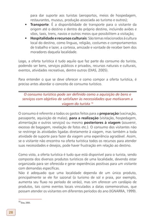 para dar suporte aos turistas (aeroportos, meios de hospedagem,
                 restaurantes, museus, produção associada ao turismo e outros);
              •	 Transporte: É a disponibilidade de transporte para o visitante da
                 origem até o destino e dentro do próprio destino, incluindo aviões e
                 vôos, taxis, trens, navios e outros meios que possibilitem a visitação;
              •	 Hospitalidade e recursos culturais: São temas relacionados à cultura
                 local do destino, como línguas, religião, costumes e comportamentos
                 de trabalho e lazer, a cortesia, amizade e vontade de receber bem dos
                 moradores daquela localidade.

     Logo, a oferta turística é tudo aquilo que faz parte do consumo do turista,
     podendo ser bens, serviços públicos e privados, recursos naturais e culturais,
     eventos, atividades recreativas, dentre outros (DIAS, 2005).

     Para entender o que se deve oferecer e como compor a oferta turística, é
     preciso antes abordar o conceito de consumo turístico.

            O consumo turístico pode ser definido como a aquisição de bens e
           serviços com objetivo de satisfazer às necessidades que motivaram a
                                   viagem do turista 10
     10

     O consumo é referente a todos os gastos feitos para a preparação (vacinação,
     passaporte, aquisição de malas), para a realização (visitação, hospedagem,
     alimentação e outros serviços) ou mesmo posteriores à viagem (souvenir,
     excesso de bagagem, revelação de fotos etc.). O consumo dos visitantes não
     se restringe às atividades ligadas diretamente à viagem, mas também a toda
     atividade de suporte para fazer da viagem uma experiência agradável. Assim,
     se o visitante não encontra na oferta turística todos os recursos para atender
     suas necessidades e desejos, pode haver frustração em relação ao destino.

     Como visto, a oferta turística é tudo que está disponível para o turista, sendo
     composta dos diversos produtos turísticos de uma localidade, devendo estar
     organizada para ser oferecida e gerar experiências positivas para um visitante
     com demandas específicas.
     Não é adequado que uma localidade dependa de um único produto,
     principalmente se ele for sazonal (o turismo de sol e praia, por exemplo,
     aumenta seu fluxo no período de verão), mas sim oferecer um cardápio de
     produtos, tais como eventos locais vinculados a datas comemorativas, que
     possam atender os visitantes em diferentes períodos do ano (IGNARRA, 1999).

     10
          Dias, 2005.



28
 