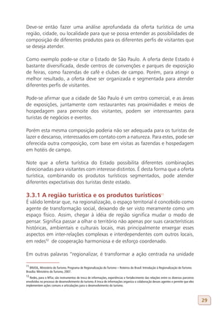Deve-se então fazer uma análise aprofundada da oferta turística de uma
região, cidade, ou localidade para que se possa entender as possibilidades de
composição de diferentes produtos para os diferentes perfis de visitantes que
se deseja atender.

Como exemplo pode-se citar o Estado de São Paulo. A oferta deste Estado é
bastante diversificada, desde centros de convenções e parques de exposição
de feiras, como fazendas de café e clubes de campo. Porém, para atingir o
melhor resultado, a oferta deve ser organizada e segmentada para atender
diferentes perfis de visitantes.

Pode-se afirmar que a cidade de São Paulo é um centro comercial, e as áreas
de exposições, juntamente com restaurantes nas proximidades e meios de
hospedagem para pernoite dos visitantes, podem ser interessantes para
turistas de negócios e eventos.

Porém esta mesma composição poderia não ser adequada para os turistas de
lazer e descanso, interessados em contato com a natureza. Para estes, pode ser
oferecida outra composição, com base em visitas as fazendas e hospedagem
em hotéis de campo.

Note que a oferta turística do Estado possibilita diferentes combinações
direcionadas para visitantes com interesse distintos. É desta forma que a oferta
turística, combinando os produtos turísticos segmentados, pode atender
diferentes expectativas dos turistas deste estado.

3.3.1 A região turística e os produtos turísticos11
É válido lembrar que, na regionalização, o espaço territorial é concebido como
agente de transformação social, deixando de ser visto meramente como um
espaço físico. Assim, chegar à idéia de região significa mudar o modo de
pensar. Significa passar a olhar o território não apenas por suas características
históricas, ambientais e culturais locais, mas principalmente enxergar esses
aspectos em inter-relações complexas e interdependentes com outros locais,
em redes12 de cooperação harmoniosa e de esforço coordenado.

Em outras palavras “regionalizar, é transformar a ação centrada na unidade

11
   BRASIL, Ministério do Turismo. Programa de Regionalização do Turismo – Roteiros do Brasil: Introdução à Regionalização do Turismo.
Brasília: Ministério do Turismo, 2007.
12
  Redes, para o MTur, são instrumentos de troca de informações, experiências e fortalecimento das relações entre os diversos parceiros
envolvidos no processo de desenvolvimento do turismo. A troca de informações organiza a colaboração desses agentes e permite que eles
implementem ações comuns e articulações para o desenvolvimento do turismo.



                                                                                                                                         29
 