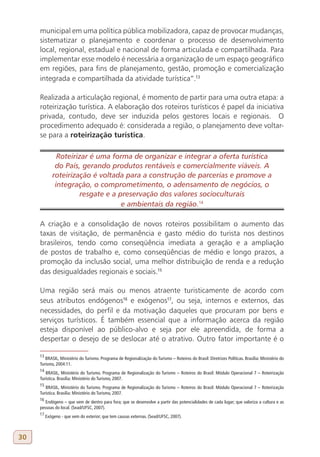 municipal em uma política pública mobilizadora, capaz de provocar mudanças,
     sistematizar o planejamento e coordenar o processo de desenvolvimento
     local, regional, estadual e nacional de forma articulada e compartilhada. Para
     implementar esse modelo é necessária a organização de um espaço geográfico
     em regiões, para fins de planejamento, gestão, promoção e comercialização
     integrada e compartilhada da atividade turística”.13

     Realizada a articulação regional, é momento de partir para uma outra etapa: a
     roteirização turística. A elaboração dos roteiros turísticos é papel da iniciativa
     privada, contudo, deve ser induzida pelos gestores locais e regionais. O
     procedimento adequado é: considerada a região, o planejamento deve voltar-
     se para a roteirização turística.

               Roteirizar é uma forma de organizar e integrar a oferta turística
              do País, gerando produtos rentáveis e comercialmente viáveis. A
             roteirização é voltada para a construção de parcerias e promove a
              integração, o comprometimento, o adensamento de negócios, o
                      resgate e a preservação dos valores socioculturais
                                   e ambientais da região.14
     14

     A criação e a consolidação de novos roteiros possibilitam o aumento das
     taxas de visitação, de permanência e gasto médio do turista nos destinos
     brasileiros, tendo como conseqüência imediata a geração e a ampliação
     de postos de trabalho e, como conseqüências de médio e longo prazos, a
     promoção da inclusão social, uma melhor distribuição de renda e a redução
     das desigualdades regionais e sociais.15

     Uma região será mais ou menos atraente turisticamente de acordo com
     seus atributos endógenos16 e exógenos17, ou seja, internos e externos, das
     necessidades, do perfil e da motivação daqueles que procuram por bens e
     serviços turísticos. É também essencial que a informação acerca da região
     esteja disponível ao público-alvo e seja por ele apreendida, de forma a
     despertar o desejo de se deslocar até o atrativo. Outro fator importante é o

     13
        BRASIL, Ministério do Turismo. Programa de Regionalização do Turismo – Roteiros do Brasil: Diretrizes Políticas. Brasília: Ministério do
     Turismo, 2004:11.
     14
        BRASIL, Ministério do Turismo. Programa de Regionalização do Turismo – Roteiros do Brasil: Módulo Operacional 7 – Roteirização
     Turística. Brasília: Ministério do Turismo, 2007.
     15
        BRASIL, Ministério do Turismo. Programa de Regionalização do Turismo – Roteiros do Brasil: Módulo Operacional 7 – Roteirização
     Turística. Brasília: Ministério do Turismo, 2007.
     16
        Endógeno – que vem de dentro para fora; que se desenvolve a partir das potencialidades de cada lugar; que valoriza a cultura e as
     pessoas do local. (Sead/UFSC, 2007).
     17
          Exógeno - que vem do exterior; que tem causas externas. (Sead/UFSC, 2007).



30
 