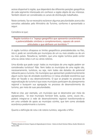 acesso disponível à região, que dependerá das diferentes posições geográficas
de cada segmento interessado em conhecer a região objeto de seu interesse.
Também devem ser considerados os canais de distribuição trabalhados.

Neste contexto, faz-se necessário esclarecer algumas peculiaridades acerca dos
conceitos adotados pelo Ministério do Turismo, conforme é apresentado a
seguir.

Considera-se que:

     Região turística é o “espaço geográfico que apresenta características
       e potencialidades similares e complementares, capazes de serem
                    articuladas e que definem um território.18
18

A região turística ultrapassa os limites geopolíticos preestabelecidos no País,
isto é, pode ser constituída por municípios de um ou mais estados ou de um
ou mais países. Ressalta-se, também, que uma região turística pode conter
uma ou várias rotas e um ou vários roteiros.

Uma dúvida que pode surgir: todos os municípios de uma região podem ser
considerados turísticos? Não. Nem todos os municípios de uma região são,
necessariamente, turísticos, ou seja, nem todos são dotados de potencial
relevante para o turismo. Há municípios que apresentam predominantemente
algum outro tipo de atividade econômica e é nessa atividade econômica que
deve ser focado o seu desenvolvimento. O que se propõe no processo de
regionalização do turismo é que esses municípios participem do planejamento
regional e busquem sua agregação no processo de desenvolvimento do
turismo, por meio de suas peculiaridades.

Pode-se citar, por exemplo, um município que se desenvolve por meio da
agropecuária. Se esse município fornecer leite, queijo, carne, couro etc.,
poderá integrar-se à rede de desenvolvimento regional transformando-se
em uma unidade de apoio ao município vizinho, que tem como atividade
econômica predominante o turismo.

Quanto a definição de rota e de roteiro turístico, segundo o MTur:




18
   BRASIL, Ministério do Turismo. Programa de Regionalização do Turismo – Roteiros do Brasil: Diretrizes Políticas. Brasília: Ministério do
Turismo, 2004.



                                                                                                                                              31
 