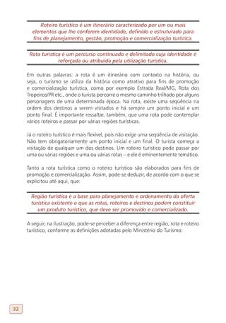 Roteiro turístico é um itinerário caracterizado por um ou mais
       elementos que lhe conferem identidade, definido e estruturado para
       fins de planejamento, gestão, promoção e comercialização turística.


      Rota turística é um percurso continuado e delimitado cuja identidade é
                   reforçada ou atribuída pela utilização turística.

     Em outras palavras: a rota é um itinerário com contexto na história, ou
     seja, o turismo se utiliza da história como atrativo para fins de promoção
     e comercialização turística, como por exemplo Estrada Real/MG, Rota dos
     Tropeiros/PR etc., onde o turista percorre o mesmo caminho trilhado por alguns
     personagens de uma determinada época. Na rota, existe uma seqüência na
     ordem dos destinos a serem visitados e há sempre um ponto inicial e um
     ponto final. É importante ressaltar, também, que uma rota pode contemplar
     vários roteiros e passar por várias regiões turísticas.

     Já o roteiro turístico é mais flexível, pois não exige uma seqüência de visitação.
     Não tem obrigatoriamente um ponto inicial e um final. O turista começa a
     visitação de qualquer um dos destinos. Um roteiro turístico pode passar por
     uma ou várias regiões e uma ou várias rotas – e ele é eminentemente temático.

     Tanto a rota turística como o roteiro turístico são elaborados para fins de
     promoção e comercialização. Assim, pode-se deduzir, de acordo com o que se
     explicitou até aqui, que:

       Região turística é a base para planejamento e ordenamento da oferta
       turística existente e que as rotas, roteiros e destinos podem constituir
          um produto turístico, que deve ser promovido e comercializado.

     A seguir, na ilustração, pode-se perceber a diferença entre região, rota e roteiro
     turístico, conforme as definições adotadas pelo Ministério do Turismo:




32
 