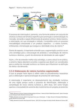 Figura 1 – Roteiro e Rota turística19




O processo de roteirização é, portanto, uma forma de ordenar um conjunto de
atrativos turísticos de temática específica para promoção e comercialização no
mercado, tornando-o opção diferenciada de produto turístico. Desta maneira,
a roteirização, em sua concepção e método, é entendida como um processo
mercadológico direcionado a um produto específico – o roteiro turístico,
enfatizando a tematização que assegura a identidade única do roteiro.20

Diante do exposto, é importante entender que a segmentação constitui-se em
uma estratégia para a estruturação de produtos e consolidação de roteiros
turísticos e destinos, a partir de elementos de identidade de cada região.21

Assim, a fim de entender melhor essa estratégia, e como colocá-la em prática,
o próximo tópico abordará conceitos e aspectos que devem ser considerados
para a análise do mercado turístico e os fatores que influenciam na definição
da oferta e da demanda.

3.3.2 Elaboração de roteiro turístico segmentado
O que se propõe neste tópico é refletir sobre os procedimentos necessários
para a elaboração e operacionalização do processo de roteirização.

A roteirização é importante no desenvolvimento das atividades turísticas
de uma região porque auxilia o processo de identificação, elaboração e
consolidação de novos roteiros turísticos e, além disso, tem como função
apontar a necessidade de aumento dos investimentos em projetos já existentes


19
   BRASIL, Ministério do Turismo. Programa de Regionalização do Turismo – Roteiros do Brasil: Módulo Operacional 8 – Apoio à Promoção
e Comercialização. Brasília: Ministério do Turismo, 2007.
20
   BRASIL, Ministério do Turismo. Rede de Cooperação Técnica para a Roteirização – 2ª edição: Manual de Orientações Metodológicas.
Brasília: Ministério do Turismo, 2009.
21
     BRASIL, Ministério do Turismo. Plano Nacional do Turismo - 2007-2010: Uma Viagem de inclusão. Brasília: Ministério do Turismo, 2007.



                                                                                                                                            33
 