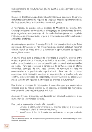 seja na melhoria da estrutura atual, seja na qualificação dos serviços turísticos
     oferecidos.

     O processo de roteirização pode contribuir também para o aumento do número
     de turistas que visitam uma região e do seu prazo médio de permanência nos
     destinos, estimulando a circulação da riqueza ali gerada.

     A roteirização, de acordo com a proposta do Ministério do Turismo, tem
     caráter participativo, e deve estimular a integração e o compromisso de todos
     os protagonistas desse processo, não deixando de desempenhar seu papel de
     instrumento de inclusão social, resgate e preservação dos valores culturais e
     ambientais existentes.

     A construção de parcerias é um dos focos do processo de roteirização. Estas
     parcerias podem acontecer nos níveis municipal, regional, estadual, nacional
     e internacional, de modo a buscar o aumento das oportunidades de negócios
     nas regiões turísticas.

     A palavra chave para o processo de roteirização é SINERGIA. Sinergia entre
     os setores públicos e os privados, os territórios, os atrativos, os elementos da
     cadeia produtiva do turismo e as outras atividades econômicas desenvolvidas
     na região. Para isso, é preciso a construção de confiança entre os atores
     envolvidos, definição de uma visão comum, da formação da rede de
     comunicação e da proximidade organizacional. Para que tais processos
     aconteçam, será necessário construir o planejamento, o envolvimento do
     coletivo, a criação da rede de cooperação, o desenvolvimento da capacitação
     para o trabalho em equipe e a articulação de projetos estruturantes.22

     Para iniciar o processo de roteirização, é necessário que seja conhecida a
     situação atual da região turística, e, em especial, a situação dos municípios
     com potencial para integrar roteiros turísticos.

     A ação de levantar a situação atual da região tem por objetivo conhecer a sua
     realidade e de seu mercado turístico.

     Para realizar essa análise situacional é necessário:
           1. Levantar e sistematizar informações, estudos, projetos e inventários
               referentes à oferta e à demanda turística;
           2. Identificar as linhas de financiamento existentes ou a capacidade de

     22
       BRASIL, Ministério do Turismo. Rede de Cooperação Técnica para a Roteirização: Manual de Orientações Metodológicas. Brasília:
     Ministério do Turismo, 2009.



34
 