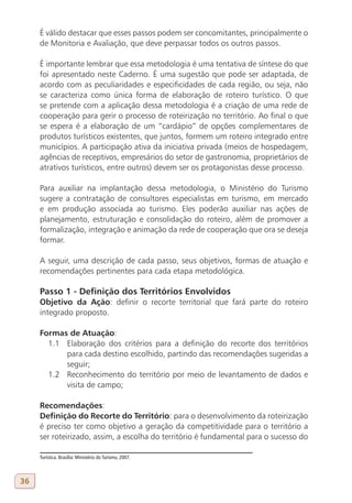É válido destacar que esses passos podem ser concomitantes, principalmente o
     de Monitoria e Avaliação, que deve perpassar todos os outros passos.

     É importante lembrar que essa metodologia é uma tentativa de síntese do que
     foi apresentado neste Caderno. É uma sugestão que pode ser adaptada, de
     acordo com as peculiaridades e especificidades de cada região, ou seja, não
     se caracteriza como única forma de elaboração de roteiro turístico. O que
     se pretende com a aplicação dessa metodologia é a criação de uma rede de
     cooperação para gerir o processo de roteirização no território. Ao final o que
     se espera é a elaboração de um “cardápio” de opções complementares de
     produtos turísticos existentes, que juntos, formem um roteiro integrado entre
     municípios. A participação ativa da iniciativa privada (meios de hospedagem,
     agências de receptivos, empresários do setor de gastronomia, proprietários de
     atrativos turísticos, entre outros) devem ser os protagonistas desse processo.

     Para auxiliar na implantação dessa metodologia, o Ministério do Turismo
     sugere a contratação de consultores especialistas em turismo, em mercado
     e em produção associada ao turismo. Eles poderão auxiliar nas ações de
     planejamento, estruturação e consolidação do roteiro, além de promover a
     formalização, integração e animação da rede de cooperação que ora se deseja
     formar.

     A seguir, uma descrição de cada passo, seus objetivos, formas de atuação e
     recomendações pertinentes para cada etapa metodológica.

     Passo 1 - Definição dos Territórios Envolvidos
     Objetivo da Ação: definir o recorte territorial que fará parte do roteiro
     integrado proposto.

     Formas de Atuação:
       1.1 Elaboração dos critérios para a definição do recorte dos territórios
           para cada destino escolhido, partindo das recomendações sugeridas a
           seguir;
       1.2 Reconhecimento do território por meio de levantamento de dados e
           visita de campo;

     Recomendações:
     Definição do Recorte do Território: para o desenvolvimento da roteirização
     é preciso ter como objetivo a geração da competitividade para o território a
     ser roteirizado, assim, a escolha do território é fundamental para o sucesso do

     Turística. Brasília: Ministério do Turismo, 2007.



36
 
