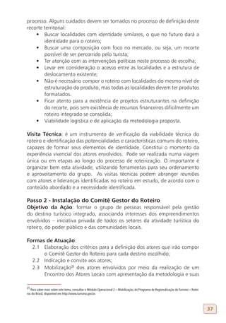 processo. Alguns cuidados devem ser tomados no processo de definição deste
recorte territorial:
    •	 Buscar localidades com identidade similares, o que no futuro dará a
        identidade para o roteiro;
    •	 Buscar uma composição com foco no mercado, ou seja, um recorte
        possível de ser percorrido pelo turista;
    •	 Ter atenção com as intervenções políticas neste processo de escolha;
    •	 Levar em consideração o acesso entre as localidades e a estrutura de
        deslocamento existente;
    •	 Não é necessário compor o roteiro com localidades do mesmo nível de
        estruturação do produto, mas todas as localidades devem ter produtos
        formatados.
    •	 Ficar atento para a existência de projetos estruturantes na definição
        do recorte, pois sem existência de recursos financeiros dificilmente um
        roteiro integrado se consolida;
    •	 Viabilidade logística e de aplicação da metodologia proposta.

Visita Técnica: é um instrumento de verificação da viabilidade técnica do
roteiro e identificação das potencialidades e características comuns do roteiro,
capazes de formar seus elementos de identidade. Constitui o momento da
experiência vivencial dos atores envolvidos. Pode ser realizada numa viagem
única ou em etapas ao longo do processo de roteirização. O importante é
organizar bem esta atividade, utilizando ferramentas para seu ordenamento
e aproveitamento do grupo. As visitas técnicas podem abranger reuniões
com atores e lideranças identificadas no roteiro em estudo, de acordo com o
conteúdo abordado e a necessidade identificada.

Passo 2 - Instalação do Comitê Gestor do Roteiro
Objetivo da Ação: formar o grupo de pessoas responsável pela gestão
do destino turístico integrado, associando interesses dos empreendimentos
envolvidos – iniciativa privada de todos os setores da atividade turística do
roteiro, do poder público e das comunidades locais.

Formas de Atuação:
  2.1 Elaboração dos critérios para a definição dos atores que irão compor
      o Comitê Gestor do Roteiro para cada destino escolhido;
  2.2 Indicação e convite aos atores;
  2.3 Mobilização25 dos atores envolvidos por meio da realização de um
      Encontro dos Atores Locais com apresentação da metodologia e suas

25
   Para saber mais sobre este tema, consultar o Módulo Operacional 2 – Mobilização, do Programa de Regionalização do Turismo – Rotei-
ros do Brasil, disponível em http://www.turismo.gov.br.



                                                                                                                                        37
 