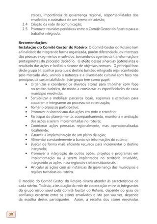etapas, importância da governança regional, responsabilidades dos
           envolvidos e assinatura de um termo de adesão;
       2.4 Criação da rede de comunicação;
       2.5 Promover reuniões periódicas entre o Comitê Gestor do Roteiro para o
           trabalho integrado.

     Recomendações:
     Instalação do Comitê Gestor do Roteiro: O Comitê Gestor do Roteiro tem
     a finalidade de integrar de forma organizada, porém diferenciada, os interesses
     das pessoas e segmentos envolvidos, tornando-os agentes da transformação e
     protagonistas do processo decisório. O efeito dessas sinergias potencializa o
     resultado das ações e facilita o alcance de objetivos comuns. O principal foco
     deste grupo é trabalhar para que o destino turístico integrado seja reconhecido
     pelo mercado alvo, unindo a natureza e a diversidade cultural com foco nos
     princípios da sustentabilidade. Este grupo tem como papel:
          •	 Organizar e coordenar os diversos atores para trabalhar com foco
              no roteiro turístico, de modo a considerar as especificidades de cada
              município envolvido;
          •	 Sensibilizar e mobilizar parceiros locais, regionais e estaduais para
              apoiarem e integrarem ao processo de roteirização;
          •	 Tornar o processo participativo;
          •	 Promover o sincronismo das ações em todo o território;
          •	 Participar do planejamento, acompanhamento, monitoria e avaliação
              das ações a serem implementadas no roteiro;
          •	 Coordenar ações pensadas regionalmente, mas operacionalizadas
              localmente;
          •	 Garantir a implementação de um plano de ação;
          •	 Alimentar constantemente o banco de informações do roteiro;
          •	 Buscar de forma mais eficiente recursos para incrementar o destino
              integrado;
          •	 Promover a integração de outras ações, projetos e programas em
              implementação ou a serem implantados no território envolvido,
              integrando as ações intra-regionais s interinstitucionais;
          •	 Articular as ações com as instâncias de governança dos municípios e
              regiões turísticas do roteiro.

     O modelo do Comitê Gestor do Roteiro deverá atender às características de
     cada roteiro. Todavia, a instalação da rede de cooperação entre os integrantes
     do grupo responsável pelo Comitê Gestor do Roteiro, depende do grau de
     confiança existente entre os atores envolvidos e isto por sua vez, depende
     da escolha destes participantes. Assim, a escolha dos atores envolvidos



38
 