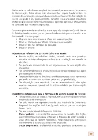 diretamente na rede de cooperação é fundamental para o sucesso do processo
de Roteirização. Estes atores irão desempenhar papéis fundamentais no
processo de construção e compartilhamento do conhecimento, formatação do
roteiro integrado e seu gerenciamento. Também terão um papel importante
em todo o processo de longevidade da rede, podendo contribuir efetivamente
na conquista dos resultados esperados.

Durante o processo de escolha dos atores que irão compor o Comitê Gestor
do Roteiro são destacáveis quatro pontos fundamentais para o trabalho a ser
desenvolvido por este grupo:
    •	 O grupo deve ser eficiente e eficaz em suas obrigações;
    •	 Deve ser composto por atores com representatividade;
    •	 Deve ser ágil nas tomadas de decisões;
    •	 Deve ser enxuto.

Importantes referenciais para a escolha dos atores:
   •	 Possuir espírito de trabalho coletivo, sabendo ouvir seus parceiros,
      respeitar opiniões divergentes e buscar a conciliação na tomada de
      decisões;
   •	 Ser porta-voz reconhecido de um segmento ou de uma região e/ou
      município;
   •	 Ter comprometimento e envolvimento na operacionalização das ações
      propostas pelo Comitê;
   •	 Ter poder de decisão no âmbito da entidade/empresa a qual representa,
      podendo assumir compromissos perante o grupo da Rede;
   •	 Ter disposição para contribuir com o desenvolvimento das ações
      contidas no plano operacional do roteiro validada por toda a região
      envolvida.

Importantes referenciais para a formação do Comitê Gestor do Roteiro:
   •	 Ter representantes de todas as regiões turísticas e municípios envolvidos
      no processo de roteirização;
   •	 Ter pelo menos um representante de cada Instância de Governança
      Regional das regiões turísticas (quando existir) que os municípios
      fazem parte;
   •	 Ter atores oriundos de três grupos distintos:
      Poder público: representantes, como poder de decisão, dos órgãos
      governamentais municipais, estaduais e federais do setor turístico e
      áreas afins que se fizerem necessárias. Responsável pela articulação,
      ordenamento e estruturação da oferta envolvida;
      Setor empresarial: profissionais da cadeia produtiva do turismo, ou


                                                                                  39
 