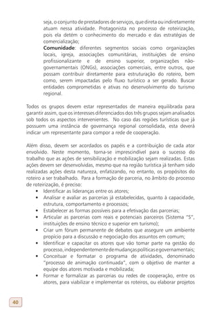 seja, o conjunto de prestadores de serviços, que direta ou indiretamente
             atuam nessa atividade. Protagonista no processo de roteirização,
             pois ela detém o conhecimento do mercado e das estratégias de
             comercialização;
             Comunidade: diferentes segmentos sociais como organizações
             locais, igreja, associações comunitárias, instituições de ensino
             profissionalizante e de ensino superior, organizações não-
             governamentais (ONGs), associações comerciais, entre outros, que
             possam contribuir diretamente para estruturação do roteiro, bem
             como, serem impactadas pelo fluxo turístico a ser gerado. Buscar
             entidades comprometidas e ativas no desenvolvimento do turismo
             regional.

     Todos os grupos devem estar representados de maneira equilibrada para
     garantir assim, que os interesses diferenciados dos três grupos sejam analisados
     sob todos os aspectos intervenientes. No caso das regiões turísticas que já
     possuem uma instância de governança regional consolidada, esta deverá
     indicar um representante para compor a rede de cooperação.

     Além disso, devem ser acordados os papéis e a contribuição de cada ator
     envolvido. Neste momento, torna-se imprescindível para o sucesso do
     trabalho que as ações de sensibilização e mobilização sejam realizadas. Estas
     ações devem ser desenvolvidas, mesmo que na região turística já tenham sido
     realizadas ações desta natureza, enfatizando, no entanto, os propósitos do
     roteiro a ser trabalhado. Para a formação de parceria, no âmbito do processo
     de roteirização, é preciso:
          •	 Identificar as lideranças entre os atores;
          •	 Analisar e avaliar as parcerias já estabelecidas, quanto à capacidade,
              estrutura, comportamento e processos;
          •	 Estabelecer as formas possíveis para a efetivação das parcerias;
          •	 Articular as parcerias com reais e potenciais parceiros (Sistema “S”,
              instituições de ensino técnico e superior em turismo);
          •	 Criar um fórum permanente de debates que assegure um ambiente
              propício para a discussão e negociação dos assuntos em comum;
          •	 Identificar e capacitar os atores que vão tomar parte na gestão do
              processo, independentemente de mudanças políticas e governamentais;
          •	 Conceituar e formatar o programa de atividades, denominado
              “processo de animação continuada”, com o objetivo de manter a
              equipe dos atores motivada e mobilizada;
          •	 Formar e formalizar as parcerias ou redes de cooperação, entre os
              atores, para viabilizar e implementar os roteiros, ou elaborar projetos


40
 