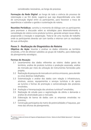 considerados necessários, ao longo do processo.

Formação da Rede Digital: ao longo de toda a vivência do processo de
roteirização e ao fim deste, sugere-se que seja disponibilizada uma rede
de comunicação digital entre os participantes, para favorecer a troca de
experiências e subsidiar a gestão e sustentação do roteiro.

Reuniões Periódicas: constitui o momento de diálogo com os participantes
para promover a discussão sobre as estratégias para desenvolvimento e
consolidação do roteiro como produto turístico, gerando sempre novas idéias,
propiciando a inovação e cooperação. Trata-se de uma reunião de trabalho
onde os participantes deverão sair com tarefas e retornar com os resultados
de suas atribuições.

Passo 3 - Realização do Diagnóstico do Roteiro
Objetivo da Ação: levantar e analisar os dados referentes ao território
envolvido, a fim de oferecer subsídios ao grupo de trabalho, para elaboração
do planejamento estratégico.

Formas de Atuação:
  3.1 Levantamento dos dados referentes ao roteiro: dados gerais do
      território, análise do produto turístico e produção associada, análise
      do mercado por meio da utilização de instrumentos fornecidos pelo
      projeto;
  3.2 Realização de pesquisa de mercado em centros emissores, para atender
      os cinco destinos trabalhados;
  3.3 Sistematização e análise dos dados com relação à infraestrutura,
      atrativos, acesso, equipamentos e serviços turísticos e de apoio
      ao turismo e formas de promoção e comercialização dos produtos
      envolvidos;
  3.4 Avaliação e hierarquização dos atrativos turísticos26 envolvidos;
  3.5 Realização de estudo para a segmentação da oferta e demanda e
      análise de atratividade para o mercado;
  3.6 Elaboração de banco de dados com as empresas envolvidas no
      processo;
  3.7 Construção participativa da matriz de potencialidades e fraquezas, por
      meio das oficinas de planejamento.




26
   Conforme o Caderno de Turismo do Programa de Regionalização do Turismo - Roteiros do Brasil: Módulo Operacional 7 – Roteirização
Turística (2007).



                                                                                                                                      41
 