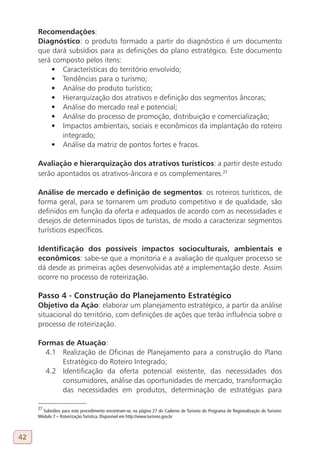 Recomendações:
     Diagnóstico: o produto formado a partir do diagnóstico é um documento
     que dará subsídios para as definições do plano estratégico. Este documento
     será composto pelos itens:
         •	 Características do território envolvido;
         •	 Tendências para o turismo;
         •	 Análise do produto turístico;
         •	 Hierarquização dos atrativos e definição dos segmentos âncoras;
         •	 Análise do mercado real e potencial;
         •	 Análise do processo de promoção, distribuição e comercialização;
         •	 Impactos ambientais, sociais e econômicos da implantação do roteiro
            integrado;
         •	 Análise da matriz de pontos fortes e fracos.

     Avaliação e hierarquização dos atrativos turísticos: a partir deste estudo
     serão apontados os atrativos-âncora e os complementares.27

     Análise de mercado e definição de segmentos: os roteiros turísticos, de
     forma geral, para se tornarem um produto competitivo e de qualidade, são
     definidos em função da oferta e adequados de acordo com as necessidades e
     desejos de determinados tipos de turistas, de modo a caracterizar segmentos
     turísticos específicos.

     Identificação dos possíveis impactos socioculturais, ambientais e
     econômicos: sabe-se que a monitoria e a avaliação de qualquer processo se
     dá desde as primeiras ações desenvolvidas até a implementação deste. Assim
     ocorre no processo de roteirização.

     Passo 4 - Construção do Planejamento Estratégico
     Objetivo da Ação: elaborar um planejamento estratégico, a partir da análise
     situacional do território, com definições de ações que terão influência sobre o
     processo de roteirização.

     Formas de Atuação:
       4.1 Realização de Oficinas de Planejamento para a construção do Plano
           Estratégico do Roteiro Integrado;
       4.2 Identificação da oferta potencial existente, das necessidades dos
           consumidores, análise das oportunidades de mercado, transformação
           das necessidades em produtos, determinação de estratégias para

     27
       Subsídios para este procedimento encontram-se, na página 27 do Caderno de Turismo do Programa de Regionalização do Turismo:
     Módulo 7 – Roteirização Turística. Disponível em http://www.turismo.gov.br



42
 