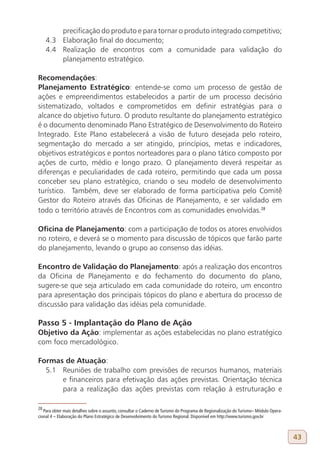 precificação do produto e para tornar o produto integrado competitivo;
     4.3 Elaboração final do documento;
     4.4 Realização de encontros com a comunidade para validação do
         planejamento estratégico.

Recomendações:
Planejamento Estratégico: entende-se como um processo de gestão de
ações e empreendimentos estabelecidos a partir de um processo decisório
sistematizado, voltados e comprometidos em definir estratégias para o
alcance do objetivo futuro. O produto resultante do planejamento estratégico
é o documento denominado Plano Estratégico de Desenvolvimento do Roteiro
Integrado. Este Plano estabelecerá a visão de futuro desejada pelo roteiro,
segmentação do mercado a ser atingido, princípios, metas e indicadores,
objetivos estratégicos e pontos norteadores para o plano tático composto por
ações de curto, médio e longo prazo. O planejamento deverá respeitar as
diferenças e peculiaridades de cada roteiro, permitindo que cada um possa
conceber seu plano estratégico, criando o seu modelo de desenvolvimento
turístico. Também, deve ser elaborado de forma participativa pelo Comitê
Gestor do Roteiro através das Oficinas de Planejamento, e ser validado em
todo o território através de Encontros com as comunidades envolvidas.28

Oficina de Planejamento: com a participação de todos os atores envolvidos
no roteiro, e deverá se o momento para discussão de tópicos que farão parte
do planejamento, levando o grupo ao consenso das idéias.

Encontro de Validação do Planejamento: após a realização dos encontros
da Oficina de Planejamento e do fechamento do documento do plano,
sugere-se que seja articulado em cada comunidade do roteiro, um encontro
para apresentação dos principais tópicos do plano e abertura do processo de
discussão para validação das idéias pela comunidade.

Passo 5 - Implantação do Plano de Ação
Objetivo da Ação: implementar as ações estabelecidas no plano estratégico
com foco mercadológico.

Formas de Atuação:
  5.1 Reuniões de trabalho com previsões de recursos humanos, materiais
      e financeiros para efetivação das ações previstas. Orientação técnica
      para a realização das ações previstas com relação à estruturação e

28
   Para obter mais detalhes sobre o assunto, consultar o Caderno de Turismo do Programa de Regionalização do Turismo– Módulo Opera-
cional 4 – Elaboração do Plano Estratégico de Desenvolvimento do Turismo Regional. Disponível em http://www.turismo.gov.br



                                                                                                                                      43
 