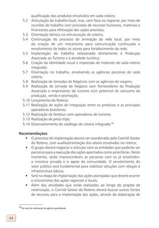 qualificação dos produtos envolvidos em cada roteiro;
           5.2      Articulação do trabalho local, mas, com foco no regional, por meio de
                    reuniões de trabalho com previsões de recursos humanos, materiais e
                    financeiros para efetivação das ações previstas;
           5.3      Orientação técnica na estruturação do roteiro;
           5.4      Continuação do processo de animação da rede local, por meio
                    da criação de um mecanismo para comunicação continuada e
                    envolvimento de todos os atores para fortalecimento da rede;
           5.5      Implantação do trabalho relacionado diretamente à Produção
                    Associada ao Turismo e à atividade turística;
           5.6      Criação da identidade visual e impressão de materiais de cada roteiro
                    integrado;
           5.7      Orientação no trabalho, envolvendo as agências parceiras de cada
                    roteiro;
           5.8      Realização de Jornadas de Negócios com as agências de viagens;
           5.9      Realização de Jornada de Negócio com fornecedores da Produção
                    Associada e empresários do turismo com potencial de consumo da
                    produção, venda e promoção;
           5.10     Lançamento do Roteiro;
           5.11     Realização de ações de integração entre os produtos e as principais
                    operadoras brasileiras;
           5.12     Realização de famtour com operadoras de turismo;
           5.13     Realização de press trips;
           5.14     Desenvolvimento do catálogo do roteiro integrado.29

     Recomendações:
        •	 O processo de implantação deverá ser coordenado pelo Comitê Gestor
           do Roteiro, com auxílio/orientação dos atores envolvidos no roteiro;
        •	 O grupo deverá negociar e articular com as entidades que poderão ser
           parceiras para a execução das ações apontadas como prioritárias. Neste
           momento, serão imprescindíveis as parcerias com os já envolvidos:
           a iniciativa privada e o apoio da comunidade. O envolvimento do
           setor público será fundamental para viabilizar soluções com relação à
           infraestrutura básica;
        •	 Será na etapa de implantação das ações planejadas que deverá ocorrer
           o sincronismo das ações regionais e locais;
        •	 Além das atividades que serão realizadas ao longo do projeto de
           roteirização, o Comitê Gestor do Roteiro deverá buscar outras fontes
           de recursos para a implantação das ações, através da elaboração de


     29
          Por meio de contratação de agência especializada.



44
 
