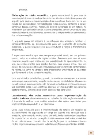 projetos.

Elaboração de roteiro específico: a parte operacional do processo de
roteirização inicia-se com o levantamento dos atrativos existentes e potenciais,
seguido pela análise e hierarquização desses atrativos. Com isso, faz-se um
estudo das possibilidades mercadológicas e dos recursos, conforme o caráter
comercial desses atrativos. Ressalta-se que na elaboração de um roteiro, na
medida em que se diversificam as atrações oferecidas, tem-se um produto cada
vez mais atraente. Paralelamente, aumenta-se o tempo médio de permanência
dos turistas na região.

O segundo passo diz respeito à identificação das vocações turísticas e,
conseqüentemente, ao direcionamento para um segmento de demanda
específico. O passo seguinte serve para estruturar o roteiro e transformá-lo
em produto.

É importante ressaltar que nem sempre é possível inserir, em um primeiro
roteiro, todos os atrativos da região turística. Recomenda-se que só sejam
colocados aqueles que realmente têm possibilidade de aproveitamento, ou
seja, que estão prontos para receber turistas. Essa seleção prévia, não tem
caráter de exclusão dos atrativos e recursos que não tenham sido contemplados
no roteiro. Ela serve, na verdade, para proporcionar um produto de qualidade
que fomentará o fluxo turístico na região.

Uma vez iniciados os trabalhos, quando os resultados começarem a aparecer,
sabe-se que, naturalmente, surgirão muitas outras possibilidades. Os recursos
e atrativos que, eventualmente, não foram detectados no primeiro momento,
são exemplos delas. Esses atrativos poderão ser incorporados aos roteiros,
posteriormente, à medida que forem estruturados para tanto.

Levantamento das ações necessárias para implementação do
roteiro turístico: simultaneamente ao trabalho de elaboração dos roteiros,
é importante realizar uma análise criteriosa das ações necessárias para
implementação do produto a ser elaborado.

Outra ação necessária para a implementação do roteiro diz respeito ao
estabelecimento de capacidade de carga ou suporte dos atrativos que o
integram, bem como do roteiro como um todo. Pode-se entender capacidade
de suporte de um atrativo ou região turística como o nível máximo aceitável
de uso pelo visitante, com alto nível de satisfação para os usuários e mínimos
efeitos negativos para os recursos (adaptado de Milano apud Kinker, 2002).


                                                                                   45
 