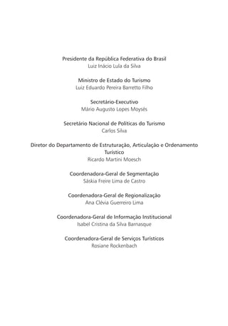 Presidente da república Federativa do Brasil
                       Luiz Inácio Lula da Silva

                   ministro de Estado do turismo
                  Luiz Eduardo Pereira Barretto Filho

                       Secretário-Executivo
                    Mário Augusto Lopes Moysés

             Secretário nacional de Políticas do turismo
                             Carlos Silva

diretor do departamento de Estruturação, articulação e ordenamento
                             turístico
                      Ricardo Martini Moesch

               coordenadora-geral de Segmentação
                    Sáskia Freire Lima de Castro

              coordenadora-geral de regionalização
                    Ana Clévia Guerreiro Lima

          coordenadora-geral de informação institucional
                 Isabel Cristina da Silva Barnasque

             coordenadora-geral de Serviços turísticos
                      Rosiane Rockenbach
 