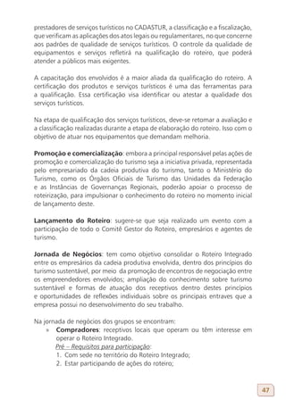prestadores de serviços turísticos no CADASTUR, a classificação e a fiscalização,
que verificam as aplicações dos atos legais ou regulamentares, no que concerne
aos padrões de qualidade de serviços turísticos. O controle da qualidade de
equipamentos e serviços refletirá na qualificação do roteiro, que poderá
atender a públicos mais exigentes.

A capacitação dos envolvidos é a maior aliada da qualificação do roteiro. A
certificação dos produtos e serviços turísticos é uma das ferramentas para
a qualificação. Essa certificação visa identificar ou atestar a qualidade dos
serviços turísticos.

Na etapa de qualificação dos serviços turísticos, deve-se retomar a avaliação e
a classificação realizadas durante a etapa de elaboração do roteiro. Isso com o
objetivo de atuar nos equipamentos que demandam melhoria.

Promoção e comercialização: embora a principal responsável pelas ações de
promoção e comercialização do turismo seja a iniciativa privada, representada
pelo empresariado da cadeia produtiva do turismo, tanto o Ministério do
Turismo, como os Órgãos Oficiais de Turismo das Unidades da Federação
e as Instâncias de Governanças Regionais, poderão apoiar o processo de
roteirização, para impulsionar o conhecimento do roteiro no momento inicial
de lançamento deste.

Lançamento do Roteiro: sugere-se que seja realizado um evento com a
participação de todo o Comitê Gestor do Roteiro, empresários e agentes de
turismo.

Jornada de Negócios: tem como objetivo consolidar o Roteiro Integrado
entre os empresários da cadeia produtiva envolvida, dentro dos princípios do
turismo sustentável, por meio da promoção de encontros de negociação entre
os empreendedores envolvidos; ampliação do conhecimento sobre turismo
sustentável e formas de atuação dos receptivos dentro destes princípios
e oportunidades de reflexões individuais sobre os principais entraves que a
empresa possui no desenvolvimento do seu trabalho.

Na jornada de negócios dos grupos se encontram:
    » Compradores: receptivos locais que operam ou têm interesse em
       operar o Roteiro Integrado.
       Pré – Requisitos para participação:
       1. Com sede no território do Roteiro Integrado;
       2. Estar participando de ações do roteiro;



                                                                                    47
 