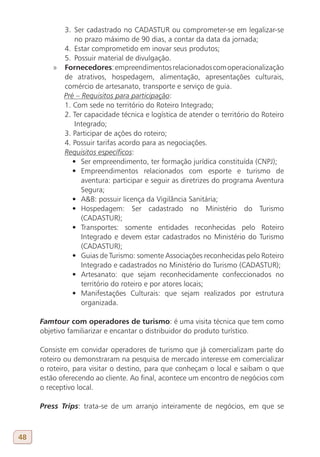 3. Ser cadastrado no CADASTUR ou comprometer-se em legalizar-se
                 no prazo máximo de 90 dias, a contar da data da jornada;
             4. Estar comprometido em inovar seus produtos;
             5. Possuir material de divulgação.
         »   Fornecedores: empreendimentos relacionados com operacionalização
             de atrativos, hospedagem, alimentação, apresentações culturais,
             comércio de artesanato, transporte e serviço de guia.
             Pré – Requisitos para participação:
             1. Com sede no território do Roteiro Integrado;
             2. Ter capacidade técnica e logística de atender o território do Roteiro
                 Integrado;
             3. Participar de ações do roteiro;
             4. Possuir tarifas acordo para as negociações.
             Requisitos específicos:
                •	 Ser empreendimento, ter formação jurídica constituída (CNPJ);
                •	 Empreendimentos relacionados com esporte e turismo de
                   aventura: participar e seguir as diretrizes do programa Aventura
                   Segura;
                •	 A&B: possuir licença da Vigilância Sanitária;
                •	 Hospedagem: Ser cadastrado no Ministério do Turismo
                   (CADASTUR);
                •	 Transportes: somente entidades reconhecidas pelo Roteiro
                   Integrado e devem estar cadastrados no Ministério do Turismo
                   (CADASTUR);
                •	 Guias de Turismo: somente Associações reconhecidas pelo Roteiro
                   Integrado e cadastrados no Ministério do Turismo (CADASTUR);
                •	 Artesanato: que sejam reconhecidamente confeccionados no
                   território do roteiro e por atores locais;
                •	 Manifestações Culturais: que sejam realizados por estrutura
                   organizada.

     Famtour com operadores de turismo: é uma visita técnica que tem como
     objetivo familiarizar e encantar o distribuidor do produto turístico.

     Consiste em convidar operadores de turismo que já comercializam parte do
     roteiro ou demonstraram na pesquisa de mercado interesse em comercializar
     o roteiro, para visitar o destino, para que conheçam o local e saibam o que
     estão oferecendo ao cliente. Ao final, acontece um encontro de negócios com
     o receptivo local.

     Press Trips: trata-se de um arranjo inteiramente de negócios, em que se



48
 
