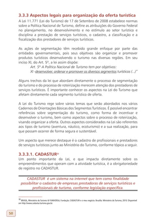 3.3.3 Aspectos legais para organização da oferta turística
     A Lei 11.771 (Lei do Turismo) de 17 de Setembro de 2008 estabelece normas
     sobre a Política Nacional de Turismo, define as atribuições do Governo Federal
     no planejamento, no desenvolvimento e no estímulo ao setor turístico e
     disciplina a prestação de serviços turísticos, o cadastro, a classificação e a
     fiscalização dos prestadores de serviços turísticos.

     As ações de segmentação têm recebido grande enfoque por parte das
     entidades governamentais, pois seus objetivos são organizar e promover
     produtos turísticos desenvolvendo o turismo nas diversas regiões. Em seu
     inciso XI, do Art. 5º, a lei assim dispõe:
             Art. 5º A Política Nacional de Turismo tem por objetivos:
             XI -desenvolver, ordenar e promover os diversos segmentos turísticos (...)”

     Alguns trechos da lei que abordam diretamente o processo de segmentação
     do turismo e do processo de roteirização merecem atenção dos prestadores de
     serviços turísticos. É importante conhecer os aspectos na Lei do Turismo que
     afetam diretamente cada segmento turístico de oferta.

     A Lei do Turismo rege sobre vários temas que serão abordados nos vários
     Cadernos de Orientações Básicas dos Segmentos Turísticos. É possível encontrar
     referências sobre segmentação do turismo, como forma de incentivar e
     desenvolver o turismo, bem como aspectos sobre o processo de roteirização,
     visando organizar a oferta. Outros aspectos considerados na Lei são referentes
     aos tipos de turismo (aventura, náutico, ecoturismo) e a sua realização, para
     que possam ocorrer de forma segura e sustentável.

     Um aspecto que merece destaque é o cadastro de profissionais e prestadores
     de serviços turísticos junto ao Ministério do Turismo, conforme tópico a seguir.

     3.3.3.1. CADASTUR30
     Um ponto importante da Lei, e que impacta diretamente sobre os
     empreendimentos que operam com a atividade turística, é a obrigatoriedade
     de registro no CADASTUR.

             CADASTUR é um sistema na internet que tem como finalidade
          possibilitar o cadastro de empresas prestadoras de serviços turísticos e
                 profissionais de turismo, conforme legislação específica.


     30
       BRASIL, Ministério do Turismo & FUNIVERSA, Fundação. CADASTUR e o meu negócio. Brasília: Ministério do Turismo, 2010. Disponível
     em http://www.cadastur.turismo.gov.br.



50
 