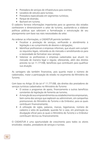 •	 Prestadora de serviços de infraestrutura para eventos;
          •	 Locadora de veículos para turistas;
          •	 Prestadora especializada em segmentos turísticos;
          •	 Parque de diversão;
          •	 Bacharel em turismo.
     O cadastro fornece informações importantes para os governos dos estados
     conhecerem e dimensionarem o setor de turismo, auxiliando-os a elaborar
     políticas públicas que valorizem a formalização e estruturação de seu
     planejamento com base nas reais necessidades do setor.

     Ao ordenar as informações, o CADASTUR permite também:
         •	 Fiscalizar a prestação de serviços, verificando o atendimento à
            legislação e ao cumprimento de deveres e obrigações;
         •	 Identificar profissionais e empresas informais, que atuam sem cumprir
            os requisitos legais, retirando-os do mercado e sensibilizando-os para
            a necessidade de formalizar seus serviços;
         •	 Valorizar os profissionais e empresas cadastradas que atuam no
            mercado de maneira legal e regular, oferecendo, além dos direitos
            previsto na Lei 11.771/08, benefícios que contribuem para qualificar
            sua atuação.

     As vantagens são também financeiras, pois quanto maior o número de
     cadastrados, maior a participação do estado no orçamento do Ministério do
     Turismo.

     Com base no Artigo 33 da Lei nº 11.771/08, são direitos dos prestadores de
     serviços turísticos cadastrados no Ministério do Turismo:
          •	 O acesso a programas de apoio, financiamento e outros benefícios
             constantes da legislação de fomento ao turismo;
          •	 A menção de seus empreendimentos ou estabelecimentos empresariais,
             bem como dos serviços que exploram ou administram, em campanhas
             promocionais do Ministério do Turismo e da Embratur, para as quais
             contribuam financeiramente;
          •	 A utilização de siglas, palavras, marcas, logomarcas, número de
             cadastro e selos de qualidade, quando for o caso, em promoção ou
             divulgação oficial para as quais o Ministério do Turismo e a Embratur
             contribuam técnica ou financeiramente.

     O CADASTUR é uma oportunidade de crescimento para todos os atores
     envolvidos: estados, prestadores de serviços e turistas.




52
 