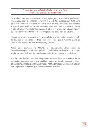 O cadastro tem validade de dois anos, contados
                    da data de emissão do certificado.

Para saber mais sobre o cadastro e suas vantagens, o Ministério do Turismo
em parceria com a Fundação Funiversa e o SEBRAE, publicou em 2010 uma
coleção de cartilhas denominadas “Cadastur e o meu Negócio” direcionadas
aos públicos específicos. Para ter acesso às cartilhas e realizar o cadastro acesse
o sítio eletrônico/site http://www.cadastur.turismo.gov.br. No sítio eletrônico
estão disponíveis cartilhas com informações para cada tipo de usuário.

É importante para o empresário ou gestor de turismo da região o conhecimento
da Lei, sua abrangência e direcionamentos para que o turismo possa se
desenvolver e gerar aumento de emprego e renda.

Ainda neste Caderno, no ANEXO, são relacionadas várias fontes de
financiamento para a iniciativa privada, com finalidades diversas, que podem
ajudar no desenvolvimento e aprimoramento de seus produtos turísticos.

Por fim, vale lembrar que cada segmento turístico (tipo de turismo) possui
legislação pertinente que rege a atividade e/ou assuntos diretamente relativos
ao segmento, esses aspectos são tratados nos Cadernos de Orientações Básicas
dos Segmentos Turísticos que compõem esta Coletânea.




                                                                                      53
 