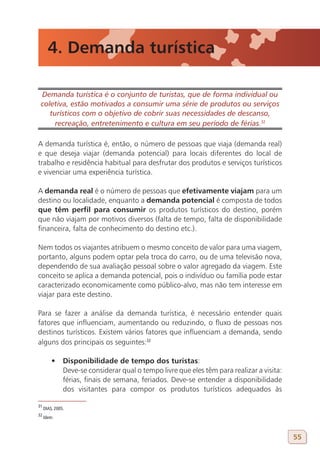 4. Demanda turística

 Demanda turística é o conjunto de turistas, que de forma individual ou
 coletiva, estão motivados a consumir uma série de produtos ou serviços
    turísticos com o objetivo de cobrir suas necessidades de descanso,
      recreação, entretenimento e cultura em seu período de férias.32
31

A demanda turística é, então, o número de pessoas que viaja (demanda real)
e que deseja viajar (demanda potencial) para locais diferentes do local de
trabalho e residência habitual para desfrutar dos produtos e serviços turísticos
e vivenciar uma experiência turística.

A demanda real é o número de pessoas que efetivamente viajam para um
destino ou localidade, enquanto a demanda potencial é composta de todos
que têm perfil para consumir os produtos turísticos do destino, porém
que não viajam por motivos diversos (falta de tempo, falta de disponibilidade
financeira, falta de conhecimento do destino etc.).

Nem todos os viajantes atribuem o mesmo conceito de valor para uma viagem,
portanto, alguns podem optar pela troca do carro, ou de uma televisão nova,
dependendo de sua avaliação pessoal sobre o valor agregado da viagem. Este
conceito se aplica a demanda potencial, pois o indivíduo ou família pode estar
caracterizado economicamente como público-alvo, mas não tem interesse em
viajar para este destino.

Para se fazer a análise da demanda turística, é necessário entender quais
fatores que influenciam, aumentando ou reduzindo, o fluxo de pessoas nos
destinos turísticos. Existem vários fatores que influenciam a demanda, sendo
alguns dos principais os seguintes:32

         •	 Disponibilidade de tempo dos turistas:
            Deve-se considerar qual o tempo livre que eles têm para realizar a visita:
            férias, finais de semana, feriados. Deve-se entender a disponibilidade
            dos visitantes para compor os produtos turísticos adequados às

31
     DIAS, 2005.
32
     Idem.



                                                                                         55
 