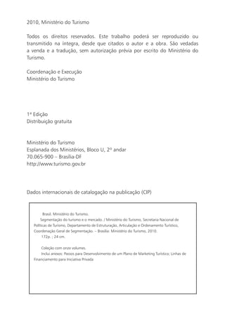 2010, Ministério do Turismo

    Todos os direitos reservados. Este trabalho poderá ser reproduzido ou
    transmitido na íntegra, desde que citados o autor e a obra. São vedadas
    a venda e a tradução, sem autorização prévia por escrito do Ministério do
    Turismo.

    Coordenação e Execução
    Ministério do Turismo




    1ª Edição
    Distribuição gratuita



    Ministério do Turismo
    Esplanada dos Ministérios, Bloco U, 2º andar
    70.065-900 – Brasília-DF
    http://www.turismo.gov.br




    Dados internacionais de catalogação na publicação (CIP)



              Brasil. Ministério do Turismo.
            Segmentação do turismo e o mercado. / Ministério do Turismo, Secretaria Nacional de
       Políticas de Turismo, Departamento de Estruturação, Articulação e Ordenamento Turístico,
       Coordenação Geral de Segmentação. – Brasília: Ministério do Turismo, 2010.
             172p. ; 24 cm.

           Coleção com onze volumes.
           Inclui anexos: Passos para Desenvolvimento de um Plano de Marketing Turístico; Linhas de
       Financiamento para Iniciativa Privada




6
 