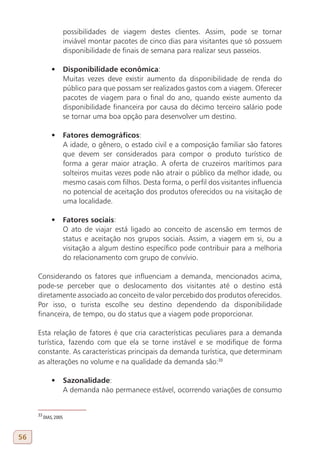 possibilidades de viagem destes clientes. Assim, pode se tornar
                       inviável montar pacotes de cinco dias para visitantes que só possuem
                       disponibilidade de finais de semana para realizar seus passeios.

              •	 Disponibilidade econômica:
                 Muitas vezes deve existir aumento da disponibilidade de renda do
                 público para que possam ser realizados gastos com a viagem. Oferecer
                 pacotes de viagem para o final do ano, quando existe aumento da
                 disponibilidade financeira por causa do décimo terceiro salário pode
                 se tornar uma boa opção para desenvolver um destino.

              •	 Fatores demográficos:
                 A idade, o gênero, o estado civil e a composição familiar são fatores
                 que devem ser considerados para compor o produto turístico de
                 forma a gerar maior atração. A oferta de cruzeiros marítimos para
                 solteiros muitas vezes pode não atrair o público da melhor idade, ou
                 mesmo casais com filhos. Desta forma, o perfil dos visitantes influencia
                 no potencial de aceitação dos produtos oferecidos ou na visitação de
                 uma localidade.

              •	 Fatores sociais:
                 O ato de viajar está ligado ao conceito de ascensão em termos de
                 status e aceitação nos grupos sociais. Assim, a viagem em si, ou a
                 visitação a algum destino específico pode contribuir para a melhoria
                 do relacionamento com grupo de convívio.

     Considerando os fatores que influenciam a demanda, mencionados acima,
     pode-se perceber que o deslocamento dos visitantes até o destino está
     diretamente associado ao conceito de valor percebido dos produtos oferecidos.
     Por isso, o turista escolhe seu destino dependendo da disponibilidade
     financeira, de tempo, ou do status que a viagem pode proporcionar.

     Esta relação de fatores é que cria características peculiares para a demanda
     turística, fazendo com que ela se torne instável e se modifique de forma
     constante. As características principais da demanda turística, que determinam
     as alterações no volume e na qualidade da demanda são:33

              •	 Sazonalidade:
                 A demanda não permanece estável, ocorrendo variações de consumo


     33
          DIAS, 2005



56
 
