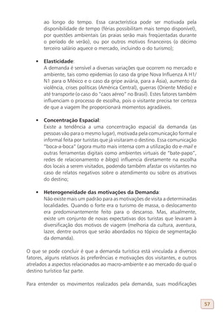 ao longo do tempo. Essa característica pode ser motivada pela
        disponibilidade de tempo (férias possibilitam mais tempo disponível),
        por questões ambientais (as praias serão mais freqüentadas durante
        o período de verão), ou por outros motivos financeiros (o décimo
        terceiro salário aquece o mercado, incluindo o do turismo);

    •	 Elasticidade:
       A demanda é sensível a diversas variações que ocorrem no mercado e
       ambiente, tais como epidemias (o caso da gripe Nova Influenza A H1/
       N1 para o México e o caso da gripe aviária, para a Ásia), aumento da
       violência, crises políticas (América Central), guerras (Oriente Médio) e
       até transporte (o caso do “caos aéreo” no Brasil). Estes fatores também
       influenciam o processo de escolha, pois o visitante precisa ter certeza
       de que a viagem lhe proporcionará momentos agradáveis.

    •	 Concentração Espacial:
       Existe a tendência a uma concentração espacial da demanda (as
       pessoas vão para o mesmo lugar), motivada pela comunicação formal e
       informal feita por turistas que já visitaram o destino. Essa comunicação
       “boca-a-boca” (agora muito mais intensa com a utilização do e-mail e
       outras ferramentas digitais como ambientes virtuais de “bate-papo”,
       redes de relacionamento e blogs) influencia diretamente na escolha
       dos locais a serem visitados, podendo também afastar os visitantes no
       caso de relatos negativos sobre o atendimento ou sobre os atrativos
       do destino;

    •	 Heterogeneidade das motivações da Demanda:
       Não existe mais um padrão para as motivações de visita a determinadas
       localidades. Quando o forte era o turismo de massa, o deslocamento
       era predominantemente feito para o descanso. Mas, atualmente,
       existe um conjunto de novas expectativas dos turistas que levaram à
       diversificação dos motivos de viagem (melhoria da cultura, aventura,
       lazer, dentre outros que serão abordados no tópico de segmentação
       da demanda).

O que se pode concluir é que a demanda turística está vinculada a diversos
fatores, alguns relativos às preferências e motivações dos visitantes, e outros
atrelados a aspectos relacionados ao macro-ambiente e ao mercado do qual o
destino turístico faz parte.

Para entender os movimentos realizados pela demanda, suas modificações


                                                                                  57
 