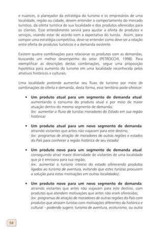 e nuances, o planejador da estratégia do turismo e os empresários de uma
     localidade, região ou cidade, devem entender o comportamento do mercado
     turístico, da oferta turística de sua localidade e dos produtos oferecidos para
     os clientes. Esse entendimento servirá para ajustar a oferta de produtos e
     serviços, visando estar de acordo com a expectativa do turista. Assim, para
     compor uma estratégia competitiva, deve-se entender como deve ser a relação
     entre oferta de produtos turísticos e a demanda existente.

     Existem quatro combinações para relacionar os produtos com as demandas,
     buscando um melhor desempenho do setor (PETROCCHI, 1998). Para
     exemplificar as descrições destas combinações, segue uma proposição
     hipotética para aumento do turismo em uma localidade reconhecida pelos
     atrativos históricos e culturais.

     Uma localidade pretende aumentar seu fluxo de turismo por meio de
     combinações de oferta e demanda, desta forma, esse território pode oferecer:

         •	 Um produto atual para um segmento de demanda atual:
            aumentando o consumo do produto atual e por meio de maior
            atuação dentro do mesmo segmento de demanda;
            (ex: aumentar o fluxo de turistas moradores do Estado em sua região
            histórica)

         •	 Um produto atual para um novo segmento de demanda:
            atraindo visitantes que antes não viajavam para este destino;
            (ex: programas de atração de moradores de outras regiões e estados
            do País para conhecer a região histórica de seu estado)

         •	 Um produto novo para um segmento de demanda atual:
            conseguindo atrair maior diversidade de visitantes de uma localidade
            que já é emissora para sua região;
            (ex: aumentar o turismo interno do estado oferecendo produtos
            ligados ao turismo de aventura, evitando que estes turistas procurem
            a solução para estas motivações em outras localidades);

         •	 Um produto novo para um novo segmento de demanda:
            atraindo visitantes que antes não viajavam para este destino, com
            produtos que atendem motivações que antes não eram oferecidas;
            (ex: programas de atração de moradores de outras regiões do País com
            produtos que atraiam turistas com motivações diferentes da histórica e
            cultural – podendo sugerir, turismo de aventura, ecoturismo, ou outra



58
 