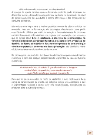 atividade que não estava antes sendo oferecida).
A relação da oferta turística com a demanda existente pode acontecer de
diferentes formas, dependendo do potencial existente na localidade, do nível
de desenvolvimento dos produtos a serem oferecidos e das tendências de
consumo existentes.

Não existe uma regra para o melhor posicionamento da oferta turística no
mercado, mas sim a formatação de estratégias direcionadas para perfis
específicos de público, por meio da criação e desenvolvimento de produtos
condizentes com as potencialidades da região e com motivações dos visitantes
que se deseja atrair. Este é, portanto, o objetivo da segmentação no
turismo: direcionar a produção turística, de acordo com a vocação do
destino, de forma competitiva, focando o segmento de demanda que
tem maior potencial de consumo dessa produção. Isso possibilita maior
eficácia na oferta e maiores chances de sucesso.

De modo geral, os produtos turísticos são direcionados para uma demanda
específica, e com isso acabam caracterizando segmentos ou tipos de turismo
específicos.

        As características da oferta é que determinam a imagem
            e identidade do produto, e conseqüentemente,
               o perfil de turista que poderá consumi-lo.

Para que se possa entender os perfis de visitantes e suas motivações, bem
como as características da oferta, no próximo tópico será abordado o que
é segmentação turística e como fazer esta segmentação, direcionando os
produtos para o público potencial.




                                                                               59
 
