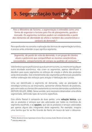5. Segmentação turística


     Para o Ministério do Turismo, a segmentação é entendida como uma
      forma de organizar o turismo para fins de planejamento, gestão e
      mercado. Os segmentos turísticos podem ser estabelecidos a partir
     dos elementos de identidade da oferta e também das características e
                            variáveis da demanda.35
34

Para aprofundar no conceito e aplicação das técnicas de segmentação turística,
é preciso antes entender o que significa segmento.

       Segmento, do ponto de vista da demanda, é um grupo de clientes
        atuais e potenciais que compartilham as mesmas características,
      necessidades, comportamento de compra ou padrões de consumo.36
35

Vale lembrar que os profissionais que atuam em turismo, ou mesmo em qualquer
outra atividade econômica, não criam os segmentos, apenas identificam e
decidem para quais segmentos os esforços de criação e oferta dos produtos
serão direcionados. Este entendimento dos segmentos preferenciais possibilita
melhor ordenação dos esforços para atração e fidelização dos turistas.

Uma vez identificado o segmento de demanda, cabe ao planejador da
estratégia turística ou ao empresário, apresentar ofertas flexíveis de produtos,
pois nem todos os clientes têm exatamente as mesmas demandas e preferências
(KOTLER; KELLER, 2006). Nesse sentido, será necessário desenvolver uma oferta
segmentada, definindo tipos de turismo específicos.

Esta oferta flexível é composta de duas partes: uma solução básica, que
são os produtos e serviços que são valorizados por todos os membros do
segmento escolhido, e as opções, que são os produtos e serviços valorizados
por apenas alguns dos integrantes deste segmento. Por exemplo: imagine
uma família que foi ao Rio Grande do Norte em busca de lazer e descanso.


34
     BRASIL, Ministério do Turismo. Segmentação do Turismo: Marcos Conceituais. Brasília: Ministério do Turismo, 2006.
35
     LOVELOCK; WRIGHT, 2001.



                                                                                                                         61
 