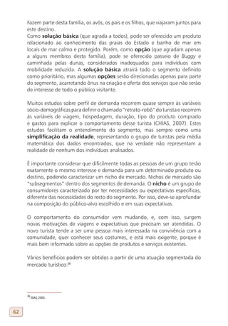 Fazem parte desta família, os avós, os pais e os filhos, que viajaram juntos para
     este destino.
     Como solução básica (que agrada a todos), pode ser oferecido um produto
     relacionado ao conhecimento das praias do Estado e banho de mar em
     locais de mar calmo e protegido. Porém, como opção (que agradam apenas
     a alguns membros desta família), pode se oferecido passeio de Buggy e
     caminhada pelas dunas, considerados inadequados para indivíduos com
     mobilidade reduzida. A solução básica atrairá todo o segmento definido
     como prioritário, mas algumas opções serão direcionadas apenas para parte
     do segmento, acarretando ônus na criação e oferta dos serviços que não serão
     de interesse de todo o público visitante.

     Muitos estudos sobre perfil de demanda recorrem quase sempre às variáveis
     sócio-demográficas para definir o chamado “retrato-robô” do turista e recorrem
     às variáveis de viagem, hospedagem, duração, tipo do produto comprado
     e gastos para explicar o comportamento desse turista (CHIAS, 2007). Estes
     estudos facilitam o entendimento do segmento, mas sempre como uma
     simplificação da realidade, representando o grupo de turistas pela média
     matemática dos dados encontrados, que na verdade não representam a
     realidade de nenhum dos indivíduos analisados.

     É importante considerar que dificilmente todas as pessoas de um grupo terão
     exatamente o mesmo interesse e demanda para um determinado produto ou
     destino, podendo caracterizar um nicho de mercado. Nichos de mercado são
     “subsegmentos” dentro dos segmentos de demanda. O nicho é um grupo de
     consumidores caracterizado por ter necessidades ou expectativas específicas,
     diferente das necessidades do resto do segmento. Por isso, deve-se aprofundar
     na composição do público-alvo escolhido e em suas expectativas.

     O comportamento do consumidor vem mudando, e, com isso, surgem
     novas motivações de viagens e expectativas que precisam ser atendidas. O
     novo turista tende a ser uma pessoa mais interessada na convivência com a
     comunidade, quer conhecer seus costumes, e está mais exigente, porque é
     mais bem informado sobre as opções de produtos e serviços existentes.

     Vários benefícios podem ser obtidos a partir de uma atuação segmentada do
     mercado turístico:36




     36
          DIAS, 2005.



62
 