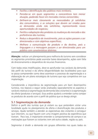 •	 Facilita a identificação dos públicos mais rentáveis;
     •	 Percebe-se em quais segmentos a concorrência tem menor
        atuação, podendo focar em mercados menos concorridos;
     •	 Definem-se mais claramente as necessidades já satisfeitas
        dos consumidores, e as soluções que devem ser criadas para
        as demandas ainda não satisfeitas, representando novas
        oportunidades de negócios;
     •	 Facilita a adaptação dos produtos às mudanças do mercado e das
        preferências dos turistas;
     •	 Reduz o desperdício de investimento, pois as ações passam a ser
        direcionadas e com objetivos específicos;
     •	 Melhora a comunicação do produto e do destino, pois a
        linguagem e a mensagem passam a ser direcionadas para um
        público com características distintas.

Atenção: realizar um planejamento para melhoria do turismo sem considerar
os segmentos prioritários pode acarretar baixo desempenho, ações com falta
de direcionamento e desperdício de recursos financeiros.

Com todas estas modificações, deve-se aprofundar nas variáveis da demanda
(do perfil do turista) e da oferta (disponibilidade das localidades) para que
se possa compreender como deve acontecer o processo de segmentação e a
elaboração de um plano estratégico de turismo que seja competitivo em sua
implantação.

Considerando a importância da segmentação para um bom desempenho
turístico, nos tópicos a seguir serão analisados separadamente os aspectos e
variáveis relativos à segmentação da demanda (dos visitantes) e à segmentação
da oferta (produtos e serviços). Essa análise ajudará a entender como compor
os produtos de acordo com o perfil de público que se deseja atingir.

5.1 Segmentação da demanda
Definir o perfil dos turistas que já visitam ou que pretendem visitar uma
localidade ajuda no planejamento da oferta e diversificação dos produtos e
serviços. Ajuda também a atender as expectativas dos visitantes e conseguir
que retornem, ou que fiquem com uma imagem positiva da experiência que
tiveram. Para isso, é importante entender o comportamento de compra e as
motivações que fizeram os visitantes irem até outra cidade, região ou país.

Segmentar é dividir a demanda em grupos diferentes nos quais todos os


                                                                                63
 