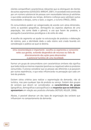 clientes compartilham características relevantes que os distinguem de clientes
     de outros segmentos (LOVELOCK; WRIGHT, 2001). A sociedade está constituída
     por um número substancial de pessoas com necessidades básicas já satisfeitas
     e que estão canalizando seu tempo, dinheiro e esforços para satisfazer outras
     necessidades e desejos, como o lazer, a viagem, o turismo (TRIGO, 2003).

     Os consumidores podem ser categorizados de acordo com várias dimensões,
     como as questões geográficas, demografia (os aspectos objetivos de uma
     população, tais como idade e gênero), o uso que fazem do produto, e
     psicografia (características psicológicas e de estilo de vida).

     A escolha do segmento vai ajudar na estruturação de produtos e elaboração
     de roteiros, pois a identidade dada a cada roteiro será criada levando em
     consideração o público ao qual se destina.

       Uma recomendação é importante: escolha os segmentos e concentre
         neles sua gestão, evitando desperdício de recursos ou falta de
                  direcionamento das ações para desenvolver
                    o potencial turístico de uma localidade.

     Formar um grupo de consumidores com características similares não significa
     que todos terão as mesmas respostas (positivas ou negativas) sobre os produtos
     consumidos. É preciso considerar que as pessoas são diferentes e já passaram
     por outras experiências, e que estas influenciarão na percepção que cada um
     terá do produto.

     Existem vários critérios para realizar a segmentação da demanda, não só
     turística, mas para qualquer tipo de produto ou serviço. Existem dois grupos
     de variáveis que devem ser considerados: as características do grupo
     (geográficas, demográficas e psicográficas) e as respostas que os indivíduos
     apresentam em relação aos produtos ofertados (KOTLER; KELLER, 2006).

     Abaixo, é possível observar um dos tipos de organização das variáveis que
     influenciam no comportamento da demanda:




64
 