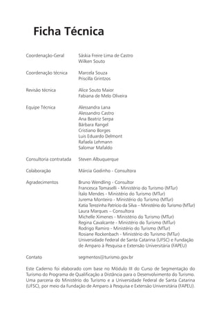 Ficha Técnica
Coordenação-Geral        Sáskia Freire Lima de Castro
                         Wilken Souto

Coordenação técnica      Marcela Souza
                         Priscilla Grintzos

Revisão técnica          Alice Souto Maior
                         Fabiana de Melo Oliveira

Equipe Técnica           Alessandra Lana
                         Alessandro Castro
                         Ana Beatriz Serpa
                         Bárbara Rangel
                         Cristiano Borges
                         Luis Eduardo Delmont
                         Rafaela Lehmann
                         Salomar Mafaldo

Consultoria contratada   Steven Albuquerque

Colaboração              Márcia Godinho - Consultora

Agradecimentos           Bruno Wendling - Consultor
                         Francesca Tomaselli - Ministério do Turismo (MTur)
                         Ítalo Mendes - Ministério do Turismo (MTur)
                         Jurema Monteiro - Ministério do Turismo (MTur)
                         Katia Terezinha Patrício da Silva – Ministério do Turismo (MTur)
                         Laura Marques – Consultora
                         Michelle Ximenes - Ministério do Turismo (MTur)
                         Regina Cavalcante - Ministério do Turismo (MTur)
                         Rodrigo Ramiro - Ministério do Turismo (MTur)
                         Rosiane Rockenbach - Ministério do Turismo (MTur)
                         Universidade Federal de Santa Catarina (UFSC) e Fundação
                         de Amparo à Pesquisa e Extensão Universitária (FAPEU)

Contato                  segmentos@turismo.gov.br

Este Caderno foi elaborado com base no Módulo III do Curso de Segmentação do
Turismo do Programa de Qualificação a Distância para o Desenvolvimento do Turismo.
Uma parceria do Ministério do Turismo e a Universidade Federal de Santa Catarina
(UFSC), por meio da Fundação de Amparo à Pesquisa e Extensão Universitária (FAPEU).


                                                                                            7
 