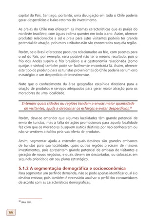 capital do País, Santiago, portanto, uma divulgação em todo o Chile poderia
     gerar desperdícios e baixo retorno do investimento.

     As praias do Chile não oferecem as mesmas características que as praias do
     nordeste brasileiro, com águas e clima quentes em todo o ano. Assim, oferecer
     produtos relacionados a sol e praia para estes visitantes poderia ter grande
     potencial de atração, pois estes atributos não são encontrados naquela região.

     Porém, se o Brasil oferecesse produtos relacionados ao frio, com pacotes para
     o sul do País, por exemplo, seria possível não ter o mesmo resultado, pois o
     frio dos Andes supera o frio brasileiro e a gastronomia relacionada (como
     queijos e vinhos) também pode ser facilmente encontrada lá. Assim, oferecer
     este tipo de produto para os turistas provenientes do Chile poderia ser um erro
     estratégico e um desperdício de investimentos.

     Note que o conhecimento da área geográfica escolhida direciona para a
     criação de produtos e serviços adequados para gerar maior atração para os
     moradores de uma localidade.

          Entender quais cidades ou regiões tendem a enviar maior quantidade
           de visitantes, ajuda a direcionar os esforços e evitar desperdícios.39
     38

     Porém, deve-se entender que algumas localidades têm grande potencial de
     envio de turistas, mas a falta de ações promocionais para aquela localidade
     faz com que os moradores busquem outros destinos por não conhecerem ou
     não se sentirem atraídos pela sua oferta de produtos.

     Assim, segmentar ajuda a entender quais destinos são grandes emissores
     de turistas para sua localidade, quais outras regiões precisam de maiores
     investimentos, pois apresentam grande potencial de emissão de visitantes e
     geração de novos negócios, e quais devem ser descartadas, ou colocadas em
     segunda prioridade em seu plano estratégico.

     5.1.2 A segmentação demográfica e socioeconômica
     Para segmentar um perfil de demanda, não se pode apenas identificar qual é o
     destino emissor, pois também é necessário analisar o perfil dos consumidores
     de acordo com as características demográficas.




     38
          LARA, 2001.



66
 