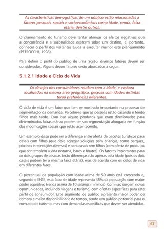 As características demográficas de um público estão relacionadas a
  fatores pessoais, sociais e socioeconômicos como idade, renda, faixa
                           etária, dentre outros.

O planejamento do turismo deve tentar atenuar os efeitos negativos que
a concorrência e a sazonalidade exercem sobre um destino, e, portanto,
conhecer o perfil dos visitantes ajuda a executar melhor este planejamento
(PETROCCHI, 1998).

Para definir o perfil do público de uma região, diversos fatores devem ser
considerados. Alguns desses fatores serão abordados a seguir.

5.1.2.1 Idade e Ciclo de Vida

     Os desejos dos consumidores mudam com a idade, e embora
  localizados na mesma área geográfica, pessoas com idades distintas
                    terão preferências diferentes.

O ciclo de vida é um fator que tem se mostrado importante no processo de
segmentação da demanda. Percebe-se que as pessoas estão casando e tendo
filhos mais tarde. Com isso alguns produtos que eram direcionados para
determinadas faixas etárias podem ter sua segmentação alongada em função
das modificações sociais que estão acontecendo.

Um exemplo disso pode ser a diferença entre oferta de pacotes turísticos para
casais com filhos (que deve agregar soluções para crianças, como parques,
piscinas e recreações diversas) e para casais sem filhos (com oferta de produtos
que contemplem a vida noturna, bares e boates). Os fatores importantes para
os dois grupos de pessoas terão diferenças não apenas pela idade (pois os dois
casais podem ter a mesma faixa etária), mas de acordo com os ciclos de vida
em diferentes fases.

O percentual da população com idade acima de 50 anos está crescendo e,
segundo o IBGE, esta faixa de idade representa 45% da população com maior
poder aquisitivo (renda acima de 10 salários mínimos). Com isso surgem novas
oportunidades, incluindo viagens e turismo, com ofertas específicas para este
perfil de consumidor. Este segmento de público apresenta maior poder de
compra e maior disponibilidade de tempo, sendo um público potencial para o
mercado de turismo, mas com demandas específicas que devem ser atendidas.




                                                                                   67
 