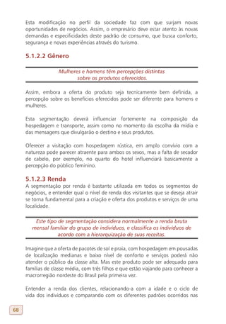 Esta modificação no perfil da sociedade faz com que surjam novas
     oportunidades de negócios. Assim, o empresário deve estar atento às novas
     demandas e especificidades deste padrão de consumo, que busca conforto,
     segurança e novas experiências através do turismo.

     5.1.2.2 Gênero

                    Mulheres e homens têm percepções distintas
                           sobre os produtos oferecidos.

     Assim, embora a oferta do produto seja tecnicamente bem definida, a
     percepção sobre os benefícios oferecidos pode ser diferente para homens e
     mulheres.

     Esta segmentação deverá influenciar fortemente na composição da
     hospedagem e transporte, assim como no momento da escolha da mídia e
     das mensagens que divulgarão o destino e seus produtos.

     Oferecer a visitação com hospedagem rústica, em amplo convívio com a
     natureza pode parecer atraente para ambos os sexos, mas a falta de secador
     de cabelo, por exemplo, no quarto do hotel influenciará basicamente a
     percepção do público feminino.

     5.1.2.3 Renda
     A segmentação por renda é bastante utilizada em todos os segmentos de
     negócios, e entender qual o nível de renda dos visitantes que se deseja atrair
     se torna fundamental para a criação e oferta dos produtos e serviços de uma
     localidade.

         Este tipo de segmentação considera normalmente a renda bruta
        mensal familiar do grupo de indivíduos, e classifica os indivíduos de
                   acordo com a hierarquização de suas receitas.

     Imagine que a oferta de pacotes de sol e praia, com hospedagem em pousadas
     de localização medianas e baixo nível de conforto e serviços poderá não
     atender o público da classe alta. Mas este produto pode ser adequado para
     famílias de classe média, com três filhos e que estão viajando para conhecer a
     macrorregião nordeste do Brasil pela primeira vez.

     Entender a renda dos clientes, relacionando-a com a idade e o ciclo de
     vida dos indivíduos e comparando com os diferentes padrões ocorridos nas

68
 