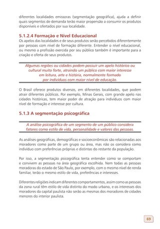 diferentes localidades emissoras (segmentação geográfica), ajuda a definir
quais segmentos de demanda terão maior propensão a consumir os produtos
disponíveis e ofertados por sua localidade.

5.1.2.4 Formação e Nível Educacional
Os apelos das localidades e de seus produtos serão percebidos diferentemente
por pessoas com nível de formação diferente. Entender o nível educacional,
ou mesmo a profissão exercida por seu público também é importante para a
criação e oferta de seus produtos.

   Algumas regiões ou cidades podem possuir um apelo histórico ou
     cultural muito forte, atraindo um público com maior interesse
           em leitura, arte e história, normalmente formado
              por indivíduos com maior nível de educação.

O Brasil oferece produtos diversos, em diferentes localidades, que podem
atrair diferentes públicos. Por exemplo, Minas Gerais, com grande apelo nas
cidades históricas, tem maior poder de atração para indivíduos com maior
nível de formação e interesse por cultura.

5.1.3 A segmentação psicográfica

    A análise psicográfica de um segmento de um público considera
    fatores como estilo de vida, personalidade e valores das pessoas.

As análises geográficas, demográficas e socioeconômicas são relacionadas aos
moradores como parte de um grupo ou área, mas não os considera como
indivíduo com preferências próprias e distintas do restante da população.

Por isso, a segmentação psicográfica tenta entender como se comportam
e convivem as pessoas na área geográfica escolhida. Nem todas as pessoas
moradoras do estado de São Paulo, por exemplo, com o mesmo nível de renda
familiar, terão o mesmo estilo de vida, preferências e interesses.

Diferentes religiões indicam diferentes comportamentos, assim como as pessoas
da zona rural têm estilo de vida distinto do modo urbano, e os interesses dos
moradores da capital paulista não serão as mesmas dos moradores de cidades
menores do interior paulista.




                                                                                69
 