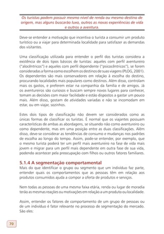 Os turistas podem possuir mesmo nível de renda ou mesmo destino de
     origem, mas alguns buscarão luxo, outros as novas experiências de vida
                             e outros a aventura.

     Deve-se entender a motivação que incentiva o turista a consumir um produto
     turístico ou a viajar para determinada localidade para satisfazer as demandas
     dos visitantes.

     Uma classificação utilizada para entender o perfil dos turistas considera a
     existência de dois tipos básicos de turistas: aqueles com perfil aventureiro
     (“alocêntricos”) e aqueles com perfil dependente (“psicocêntricos”), se forem
     consideradas a forma como escolhem os destinos de suas viagens (PLOG, 2001).
     Os dependentes são mais conservadores em relação à escolha do destino,
     procurando localidades mais populares como destinos. Além disso, controlam
     mais os gastos, e preferem estar na companhia da família e de amigos. Já
     os aventureiros são curiosos e buscam sempre novos lugares para conhecer,
     tomam as decisões com maior facilidade e estão dispostos a gastar um pouco
     mais. Além disso, gostam de atividades variadas e não se incomodam em
     estar, ou em viajar, sozinhos.

     Estes dois tipos de classificação não devem ser considerados como as
     únicas formas de classificar os turistas. É normal que os viajantes possuam
     características de ambas as abordagens, se situando não como aventureiro ou
     como dependente, mas em uma posição entre as duas classificações. Além
     disso, deve-se considerar as tendências de consumo e mudanças nos padrões
     de escolha ao longo do tempo. Assim, pode-se entender, por exemplo, que
     o mesmo turista poderá ter um perfil mais aventureiro na fase de vida mais
     jovem e migrar para um perfil mais dependente em outra fase de sua vida,
     podendo acontecer pela preocupação com filhos ou outros fatores familiares.

     5.1.4 A segmentação comportamental
     Mais do que identificar o grupo ou segmento que um indivíduo faz parte,
     entender quais os comportamentos que as pessoas têm em relação aos
     produtos consumidos ajuda a compor a oferta de produtos e serviços.

     Nem todas as pessoas de uma mesma faixa etária, renda ou lugar de moradia
     terão as mesmas reações ou motivações em relação a um produto ou localidade.

     Assim, entender os fatores de comportamento de um grupo de pessoas ou
     de um indivíduo é fator relevante no processo de segmentação do mercado.
     São eles:


70
 